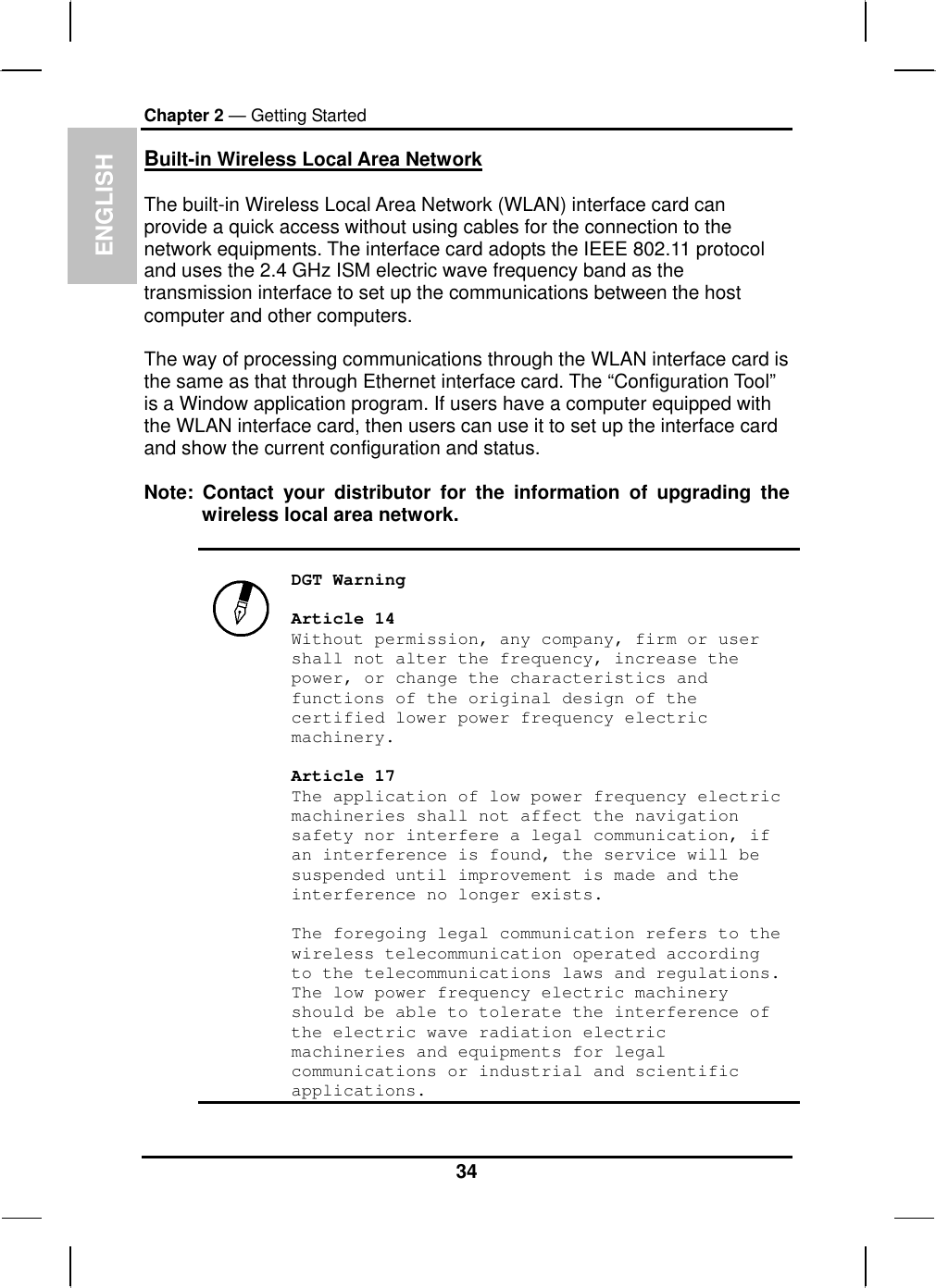  ENGLISH Chapter 2 — Getting Started Built-in Wireless Local Area Network  The built-in Wireless Local Area Network (WLAN) interface card can provide a quick access without using cables for the connection to the network equipments. The interface card adopts the IEEE 802.11 protocol and uses the 2.4 GHz ISM electric wave frequency band as the transmission interface to set up the communications between the host computer and other computers.  The way of processing communications through the WLAN interface card is the same as that through Ethernet interface card. The “Configuration Tool” is a Window application program. If users have a computer equipped with the WLAN interface card, then users can use it to set up the interface card and show the current configuration and status.  Note: Contact your distributor for the information of upgrading the wireless local area network.     DGT Warning  Article 14 Without permission, any company, firm or user shall not alter the frequency, increase the power, or change the characteristics and functions of the original design of the certified lower power frequency electric machinery.  Article 17 The application of low power frequency electric machineries shall not affect the navigation safety nor interfere a legal communication, if an interference is found, the service will be suspended until improvement is made and the interference no longer exists.  The foregoing legal communication refers to the wireless telecommunication operated according to the telecommunications laws and regulations. The low power frequency electric machinery should be able to tolerate the interference of the electric wave radiation electric machineries and equipments for legal communications or industrial and scientific applications.  34 