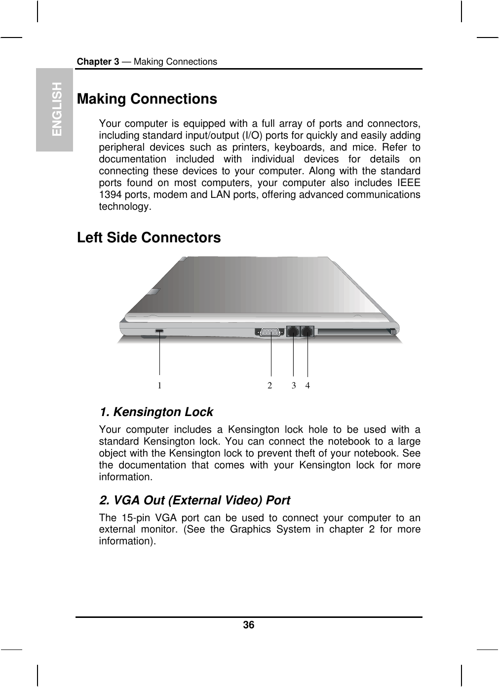 ENGLISH Chapter 3 — Making Connections Making Connections Your computer is equipped with a full array of ports and connectors, including standard input/output (I/O) ports for quickly and easily adding peripheral devices such as printers, keyboards, and mice. Refer to documentation included with individual devices for details on connecting these devices to your computer. Along with the standard ports found on most computers, your computer also includes IEEE 1394 ports, modem and LAN ports, offering advanced communications technology.  Left Side Connectors 1234 1. Kensington Lock Your computer includes a Kensington lock hole to be used with a standard Kensington lock. You can connect the notebook to a large object with the Kensington lock to prevent theft of your notebook. See the documentation that comes with your Kensington lock for more information. 2. VGA Out (External Video) Port The 15-pin VGA port can be used to connect your computer to an external monitor. (See the Graphics System in chapter 2 for more information).  36 