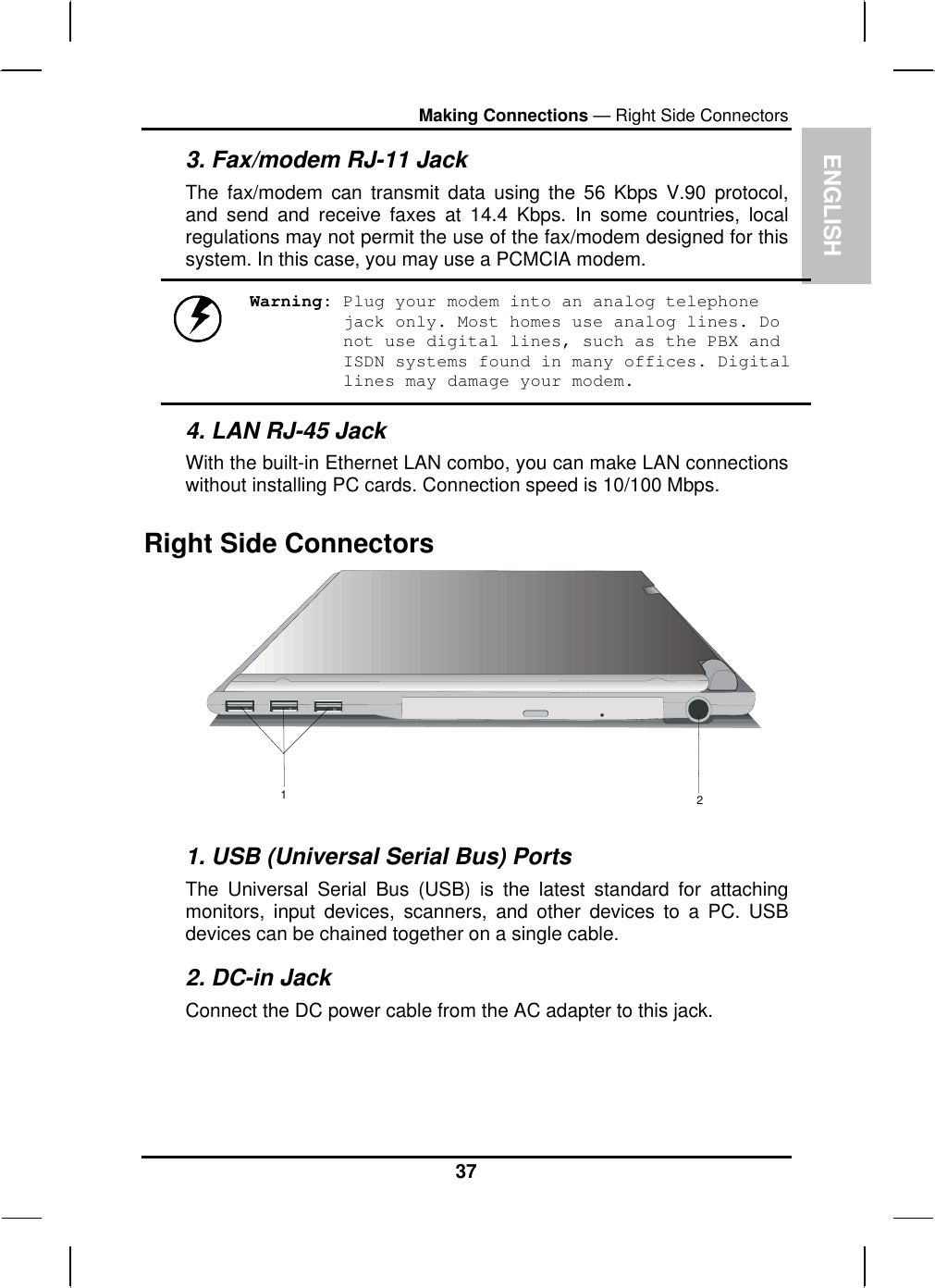 ENGLISH Making Connections — Right Side Connectors 3. Fax/modem RJ-11 Jack The fax/modem can transmit data using the 56 Kbps V.90 protocol, and send and receive faxes at 14.4 Kbps. In some countries, local regulations may not permit the use of the fax/modem designed for this system. In this case, you may use a PCMCIA modem.  Warning: Plug your modem into an analog telephone jack only. Most homes use analog lines. Do not use digital lines, such as the PBX and ISDN systems found in many offices. Digital lines may damage your modem. 4. LAN RJ-45 Jack With the built-in Ethernet LAN combo, you can make LAN connections without installing PC cards. Connection speed is 10/100 Mbps. Right Side Connectors 12 1. USB (Universal Serial Bus) Ports The Universal Serial Bus (USB) is the latest standard for attaching monitors, input devices, scanners, and other devices to a PC. USB devices can be chained together on a single cable. 2. DC-in Jack Connect the DC power cable from the AC adapter to this jack.  37 