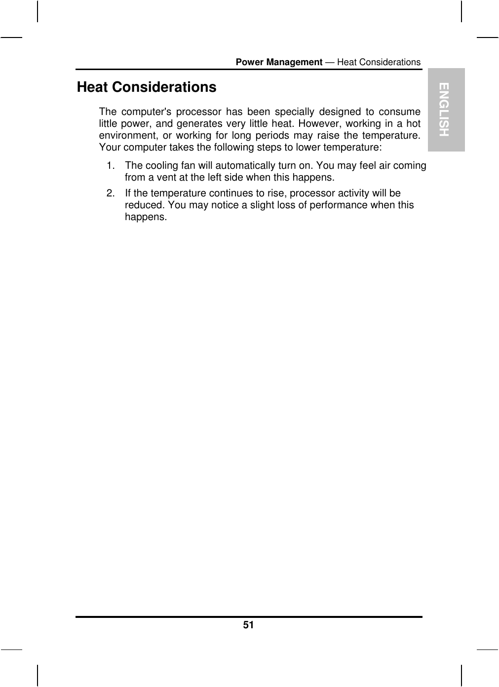 ENGLISH Power Management — Heat Considerations Heat Considerations The computer&apos;s processor has been specially designed to consume little power, and generates very little heat. However, working in a hot environment, or working for long periods may raise the temperature. Your computer takes the following steps to lower temperature: 1.  The cooling fan will automatically turn on. You may feel air coming from a vent at the left side when this happens.  2.  If the temperature continues to rise, processor activity will be reduced. You may notice a slight loss of performance when this happens.                        51 