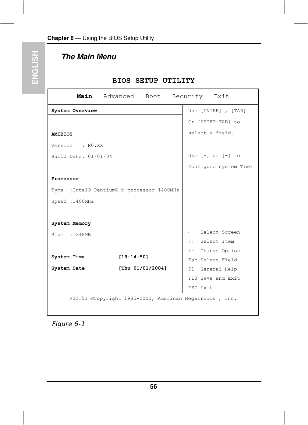 ENGLISH Chapter 6 — Using the BIOS Setup Utility  The Main Menu  BIOS SETUP UTILITY Main   Advanced   Boot   Security   Exit  System Overview   AMIBIOS  Version   : R0.XX  Build Date: 01/01/04   Processor  Type  :Intel® Pentium® M processor 1400MHz Speed :1400MHz    System Memory  Size  : 248MB   System Time           [19:14:50]  System Date           [Thu 01/01/2004] Use [ENTER] , [TAB] Or [SHIFT-TAB] to  select a field.  Use [+] or [-] to Configure system Time      ←→  Select Screen ↑↓  Select Item +-  Change Option Tab Select Field F1  General Help F10 Save and Exit ESC Exit V02.53 ©Copyright 1985-2002, American Megatrends , Inc.  Figure 6-1  56 