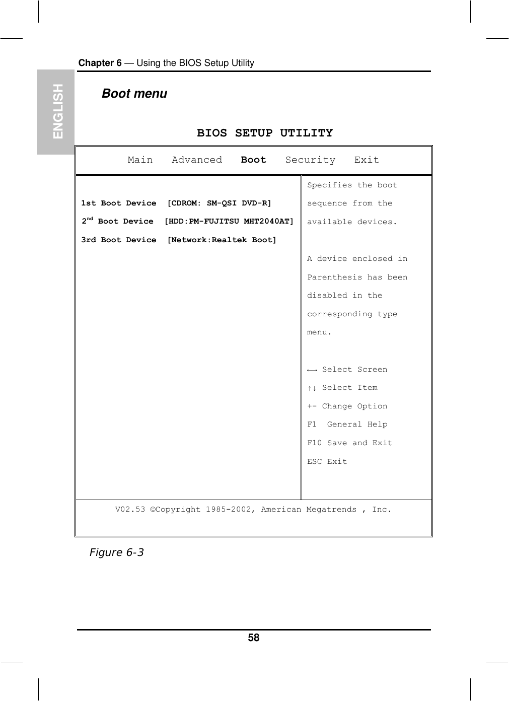 ENGLISH Chapter 6 — Using the BIOS Setup Utility  Boot menu  BIOS SETUP UTILITY Main   Advanced   Boot   Security   Exit  1st Boot Device  [CDROM: SM-QSI DVD-R]  2nd Boot Device  [HDD:PM-FUJITSU MHT2040AT]3rd Boot Device  [Network:Realtek Boot] Specifies the boot sequence from the available devices.  A device enclosed in Parenthesis has been  disabled in the corresponding type menu.  ←→ Select Screen ↑↓ Select Item +- Change Option F1  General Help F10 Save and Exit ESC Exit V02.53 ©Copyright 1985-2002, American Megatrends , Inc.  Figure 6-3 58 