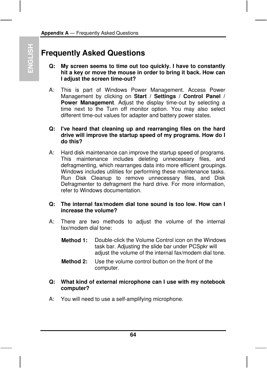 ENGLISH Appendix A — Frequently Asked Questions    Frequently Asked Questions Q:  My screen seems to time out too quickly. I have to constantly hit a key or move the mouse in order to bring it back. How can I adjust the screen time-out? A:  This is part of Windows Power Management. Access Power Management by clicking on Start / Settings / Control Panel / Power Management. Adjust the display time-out by selecting a time next to the Turn off monitor option. You may also select different time-out values for adapter and battery power states. Q:  I&apos;ve heard that cleaning up and rearranging files on the hard drive will improve the startup speed of my programs. How do I do this? A:  Hard disk maintenance can improve the startup speed of programs. This maintenance includes deleting unnecessary files, and defragmenting, which rearranges data into more efficient groupings. Windows includes utilities for performing these maintenance tasks. Run Disk Cleanup to remove unnecessary files, and Disk Defragmenter to defragment the hard drive. For more information, refer to Windows documentation.  Q:  The internal fax/modem dial tone sound is too low. How can I increase the volume? A:  There are two methods to adjust the volume of the internal fax/modem dial tone: Method 1:  Double-click the Volume Control icon on the Windows task bar. Adjusting the slide bar under PCSpkr will adjust the volume of the internal fax/modem dial tone. Method 2:  Use the volume control button on the front of the computer.  Q:   What kind of external microphone can I use with my notebook computer? A:   You will need to use a self-amplifying microphone.  64 