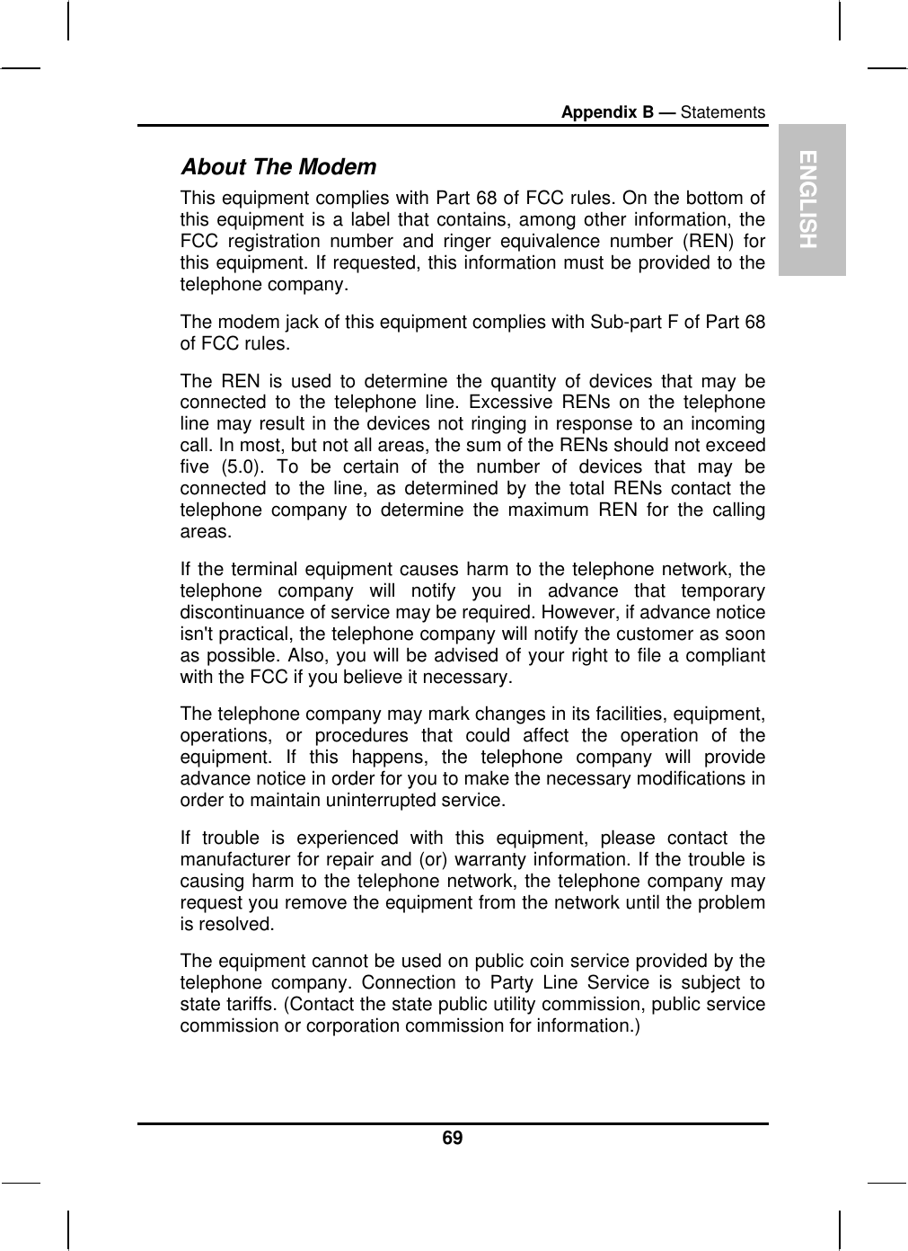 EAppendix B — Statements About The Modem NGLISH This equipment complies with Part 68 of FCC rules. On the bottom of this equipment is a label that contains, among other information, the FCC registration number and ringer equivalence number (REN) for this equipment. If requested, this information must be provided to the telephone company. The modem jack of this equipment complies with Sub-part F of Part 68 of FCC rules. The REN is used to determine the quantity of devices that may be connected to the telephone line. Excessive RENs on the telephone line may result in the devices not ringing in response to an incoming call. In most, but not all areas, the sum of the RENs should not exceed five (5.0). To be certain of the number of devices that may be connected to the line, as determined by the total RENs contact the telephone company to determine the maximum REN for the calling areas. If the terminal equipment causes harm to the telephone network, the telephone company will notify you in advance that temporary discontinuance of service may be required. However, if advance notice isn&apos;t practical, the telephone company will notify the customer as soon as possible. Also, you will be advised of your right to file a compliant with the FCC if you believe it necessary. The telephone company may mark changes in its facilities, equipment, operations, or procedures that could affect the operation of the equipment. If this happens, the telephone company will provide advance notice in order for you to make the necessary modifications in order to maintain uninterrupted service. If trouble is experienced with this equipment, please contact the manufacturer for repair and (or) warranty information. If the trouble is causing harm to the telephone network, the telephone company may request you remove the equipment from the network until the problem is resolved. The equipment cannot be used on public coin service provided by the telephone company. Connection to Party Line Service is subject to state tariffs. (Contact the state public utility commission, public service commission or corporation commission for information.) 69 