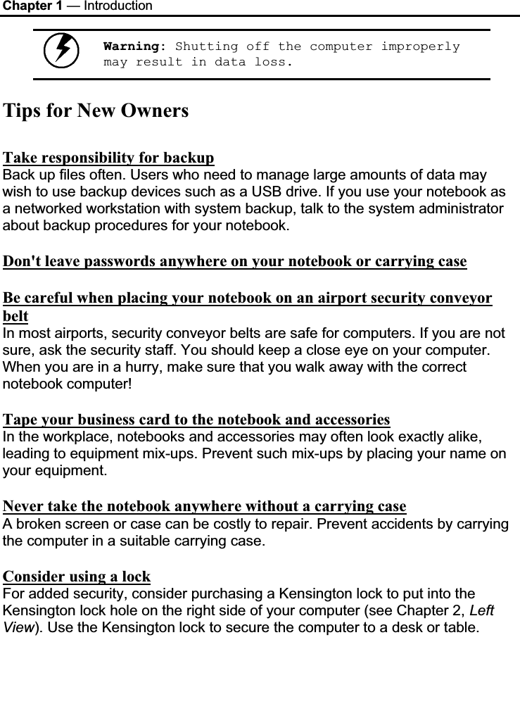 Chapter 1 — Introduction Warning: Shutting off the computer improperly may result in data loss.Tips for New Owners Take responsibility for backupBack up files often. Users who need to manage large amounts of data may wish to use backup devices such as a USB drive. If you use your notebook as a networked workstation with system backup, talk to the system administrator about backup procedures for your notebook.  Don&apos;t leave passwords anywhere on your notebook or carrying caseBe careful when placing your notebook on an airport security conveyor beltIn most airports, security conveyor belts are safe for computers. If you are not sure, ask the security staff. You should keep a close eye on your computer. When you are in a hurry, make sure that you walk away with the correct notebook computer!  Tape your business card to the notebook and accessoriesIn the workplace, notebooks and accessories may often look exactly alike, leading to equipment mix-ups. Prevent such mix-ups by placing your name on your equipment.  Never take the notebook anywhere without a carrying caseA broken screen or case can be costly to repair. Prevent accidents by carrying the computer in a suitable carrying case. Consider using a lockFor added security, consider purchasing a Kensington lock to put into the Kensington lock hole on the right side of your computer (see Chapter 2, LeftView). Use the Kensington lock to secure the computer to a desk or table. 