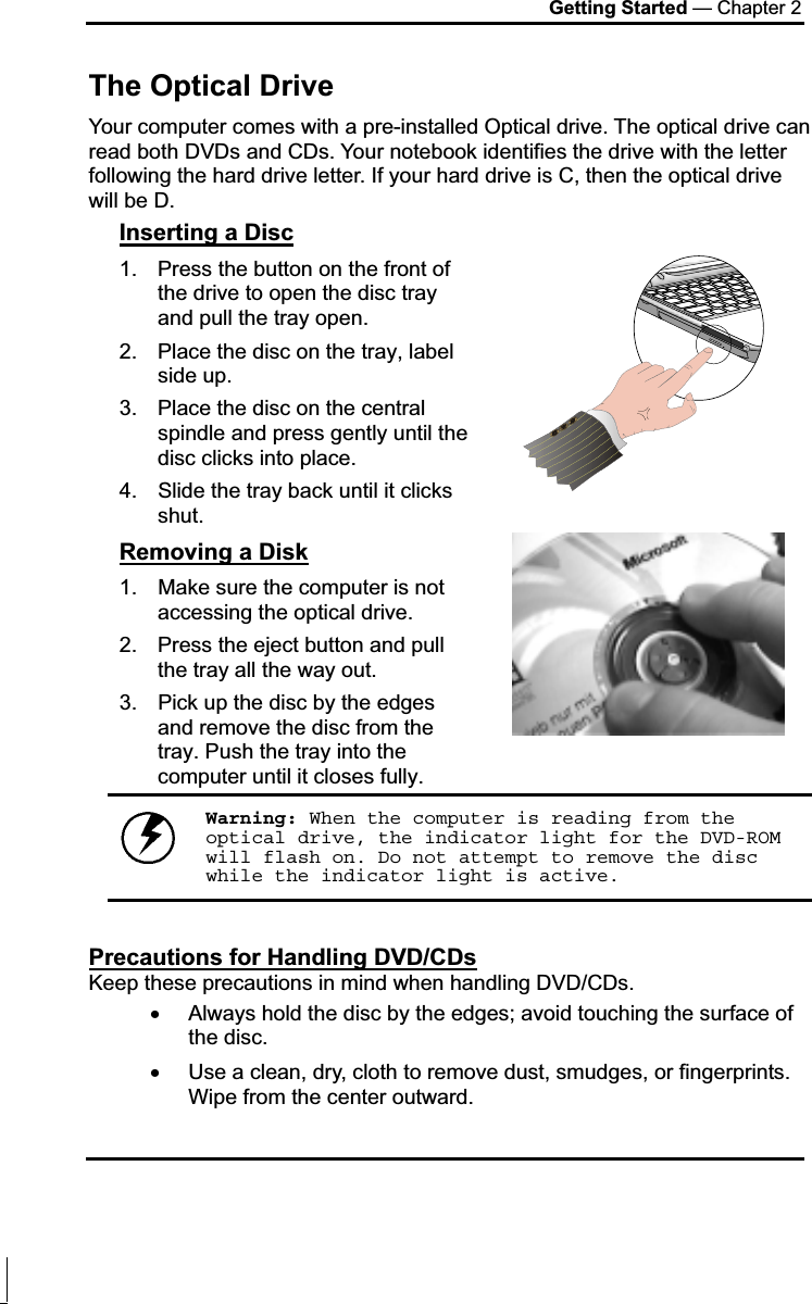 Getting Started — Chapter 2 The Optical Drive Your computer comes with a pre-installed Optical drive. The optical drive can read both DVDs and CDs. Your notebook identifies the drive with the letter following the hard drive letter. If your hard drive is C, then the optical drive will be D.  Inserting a Disc1.  Press the button on the front of the drive to open the disc tray and pull the tray open. 2.  Place the disc on the tray, label side up.  3.  Place the disc on the central spindle and press gently until the disc clicks into place.  4.  Slide the tray back until it clicks shut.  Removing a Disk1.  Make sure the computer is not accessing the optical drive. 2.  Press the eject button and pull the tray all the way out. 3.  Pick up the disc by the edges and remove the disc from the tray. Push the tray into the computer until it closes fully. Warning: When the computer is reading from the optical drive, the indicator light for the DVD-ROM will flash on. Do not attempt to remove the disc while the indicator light is active.Precautions for Handling DVD/CDsKeep these precautions in mind when handling DVD/CDs. x Always hold the disc by the edges; avoid touching the surface of the disc. x Use a clean, dry, cloth to remove dust, smudges, or fingerprints. Wipe from the center outward. 