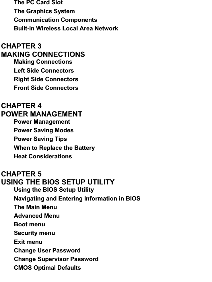 The PC Card Slot The Graphics System Communication Components Built-in Wireless Local Area Network CHAPTER 3   MAKING CONNECTIONS   Making Connections Left Side Connectors Right Side Connectors Front Side Connectors CHAPTER 4   POWER MANAGEMENT   Power Management Power Saving Modes Power Saving Tips When to Replace the Battery Heat Considerations CHAPTER 5   USING THE BIOS SETUP UTILITY   Using the BIOS Setup Utility Navigating and Entering Information in BIOS The Main Menu Advanced Menu Boot menu Security menu Exit menu Change User Password Change Supervisor Password CMOS Optimal Defaults 