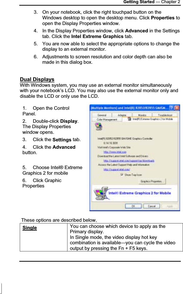 Getting Started — Chapter 2 3.  On your notebook, click the right touchpad button on the Windows desktop to open the desktop menu. Click Properties to open the Display Properties window. 4.  In the Display Properties window, click Advanced in the Settings tab. Click the Intel Extreme Graphics tab. 5.  You are now able to select the appropriate options to change the display to an external monitor.  6.  Adjustments to screen resolution and color depth can also be made in this dialog box. Dual DisplaysWith Windows system, you may use an external monitor simultaneously with your notebook’s LCD. You may also use the external monitor only and disable the LCD or only use the LCD. 1. Open the Control Panel.  2. Double-click Display.The Display Properties window opens. 3. Click the Settings tab. 4. Click the Advancedbutton. 5. Choose Intel® Extreme Graphics 2 for mobile 6. Click Graphic Properties  These options are described below.Single You can choose which device to apply as the Primary display.  In Single mode, the video display hot key combination is available—you can cycle the video output by pressing the Fn + F5 keys. 