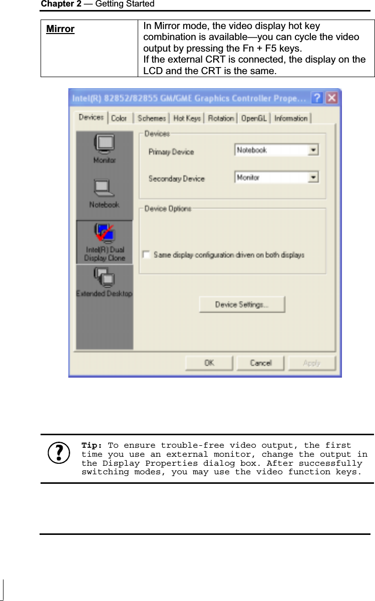 Chapter 2 — Getting Started Mirror In Mirror mode, the video display hot key combination is available—you can cycle the video output by pressing the Fn + F5 keys. If the external CRT is connected, the display on the LCD and the CRT is the same.Tip: To ensure trouble-free video output, the first time you use an external monitor, change the output in the Display Properties dialog box. After successfully switching modes, you may use the video function keys.