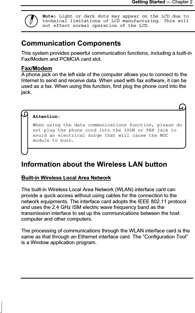 Getting Started — Chapter 2 Note: Light or dark dots may appear on the LCD due to technical limitations of LCD manufacturing. This will not effect normal operation of the LCD.Communication Components This system provides powerful communication functions, including a built-in Fax/Modem and PCMCIA card slot. Fax/ModemA phone jack on the left side of the computer allows you to connect to the Internet to send and receive data. When used with fax software, it can be used as a fax. When using this function, first plug the phone cord into the jack.Information about the Wireless LAN button Built-in Wireless Local Area NetworkThe built-in Wireless Local Area Network (WLAN) interface card can provide a quick access without using cables for the connection to the network equipments. The interface card adopts the IEEE 802.11 protocol and uses the 2.4 GHz ISM electric wave frequency band as the transmission interface to set up the communications between the host computer and other computers. The processing of communications through the WLAN interface card is the same as that through an Ethernet interface card. The “Configuration Tool” is a Window application program. Attention:  When using the data communications function, please do not plug the phone cord into the ISDN or PBX jack to avoid an electrical surge that will cause the MDC module to burn. 