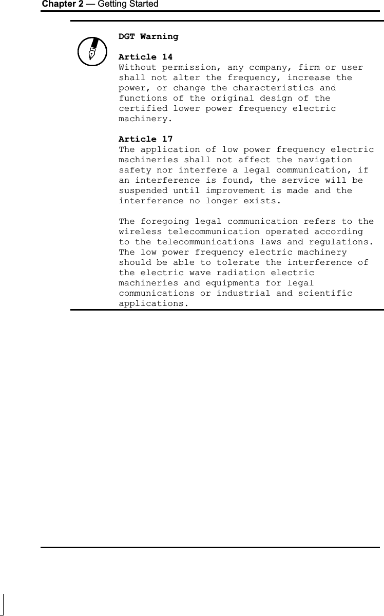 Chapter 2 — Getting Started DGT Warning Article 14 Without permission, any company, firm or user shall not alter the frequency, increase the power, or change the characteristics and functions of the original design of the certified lower power frequency electric machinery. Article 17 The application of low power frequency electric machineries shall not affect the navigation safety nor interfere a legal communication, if an interference is found, the service will be suspended until improvement is made and the interference no longer exists. The foregoing legal communication refers to the wireless telecommunication operated according to the telecommunications laws and regulations. The low power frequency electric machinery should be able to tolerate the interference of the electric wave radiation electric machineries and equipments for legal communications or industrial and scientific applications.