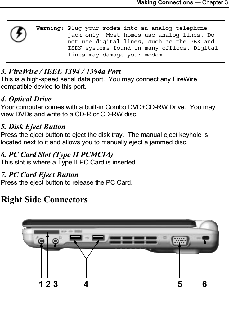 Making Connections — Chapter 3Warning: Plug your modem into an analog telephone jack only. Most homes use analog lines. Do not use digital lines, such as the PBX and ISDN systems found in many offices. Digital lines may damage your modem.3. FireWire / IEEE 1394 / 1394a PortThis is a high-speed serial data port.  You may connect any FireWirecompatible device to this port.4. Optical DriveYour computer comes with a built-in Combo DVD+CD-RW Drive.  You may view DVDs and write to a CD-R or CD-RW disc.5. Disk Eject ButtonPress the eject button to eject the disk tray.  The manual eject keyhole is located next to it and allows you to manually eject a jammed disc.6. PC Card Slot (Type II PCMCIA)This slot is where a Type II PC Card is inserted.7. PC Card Eject ButtonPress the eject button to release the PC Card.Right Side Connectors123 4 5 6