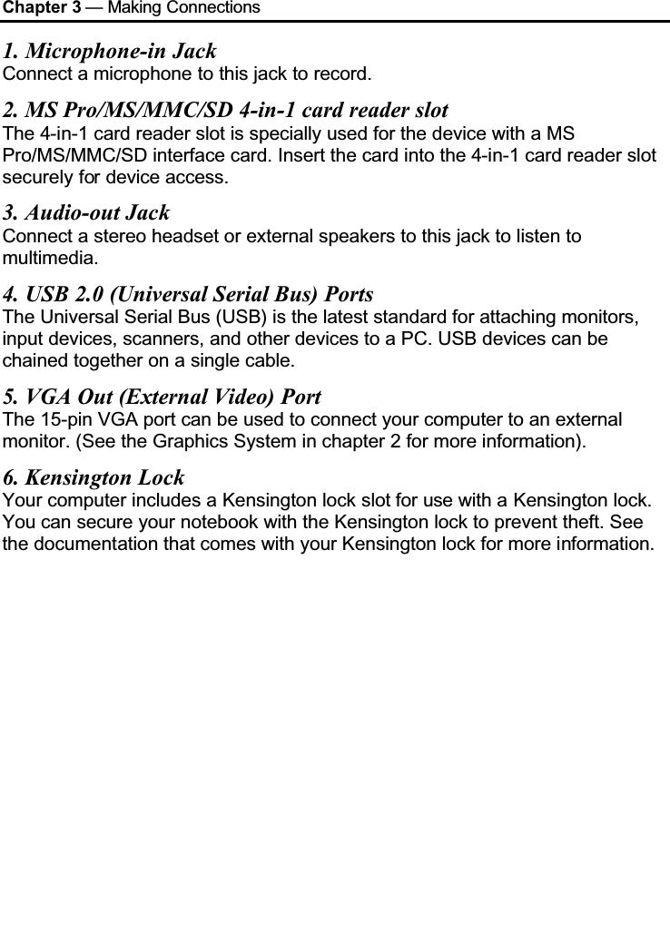 Chapter 3 — Making Connections1. Microphone-in JackConnect a microphone to this jack to record.2. MS Pro/MS/MMC/SD 4-in-1 card reader slotThe 4-in-1 card reader slot is specially used for the device with a MS Pro/MS/MMC/SD interface card. Insert the card into the 4-in-1 card reader slot securely for device access.3. Audio-out JackConnect a stereo headset or external speakers to this jack to listen to multimedia.4. USB 2.0 (Universal Serial Bus) PortsThe Universal Serial Bus (USB) is the latest standard for attaching monitors, input devices, scanners, and other devices to a PC. USB devices can be chained together on a single cable.5. VGA Out (External Video) PortThe 15-pin VGA port can be used to connect your computer to an external monitor. (See the Graphics System in chapter 2 for more information).6. Kensington LockYour computer includes a Kensington lock slot for use with a Kensington lock. You can secure your notebook with the Kensington lock to prevent theft. See the documentation that comes with your Kensington lock for more information.