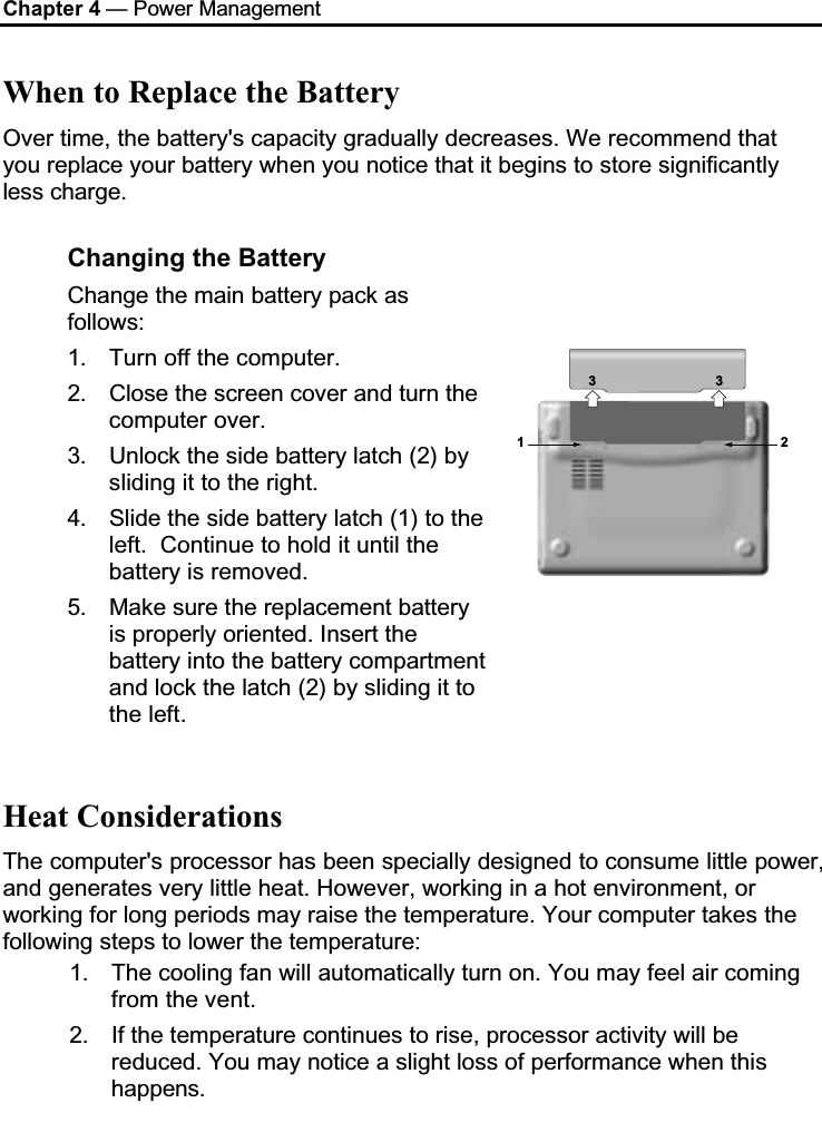 Chapter 4 — Power ManagementWhen to Replace the BatteryOver time, the battery&apos;s capacity gradually decreases. We recommend that you replace your battery when you notice that it begins to store significantly less charge.Changing the BatteryChange the main battery pack as follows:1. Turn off the computer. 2. Close the screen cover and turn the computer over.3. Unlock the side battery latch (2) by sliding it to the right.4. Slide the side battery latch (1) to the left.  Continue to hold it until the battery is removed.5. Make sure the replacement battery is properly oriented. Insert the battery into the battery compartment and lock the latch (2) by sliding it to the left.1233Heat ConsiderationsThe computer&apos;s processor has been specially designed to consume little power, and generates very little heat. However, working in a hot environment, or working for long periods may raise the temperature. Your computer takes thefollowing steps to lower the temperature:1. The cooling fan will automatically turn on. You may feel air coming from the vent.2. If the temperature continues to rise, processor activity will be reduced. You may notice a slight loss of performance when thishappens.