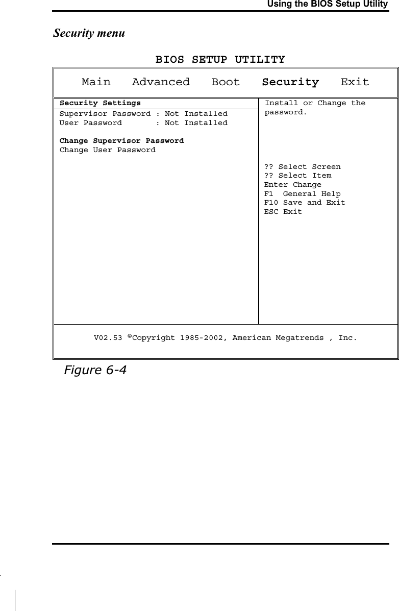 Using the BIOS Setup UtilitySecurity menuBIOS SETUP UTILITYMain   Advanced   Boot Security   Exit Security SettingsSupervisor Password : Not InstalledUser Password       : Not InstalledChange Supervisor Password Change User PasswordInstall or Change the password.?? Select Screen?? Select ItemEnter ChangeF1  General HelpF10 Save and ExitESC ExitV02.53 ©Copyright 1985-2002, American Megatrends , Inc.Figure 6-4