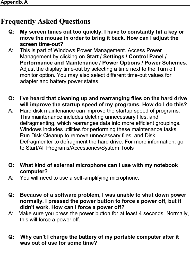 Appendix AFrequently Asked QuestionsQ: My screen times out too quickly. I have to constantly hit a key or move the mouse in order to bring it back. How can I adjust the screen time-out?A: This is part of Windows Power Management. Access Power Management by clicking on Start / Settings / Control Panel /Performance and Maintenance / Power Options / Power Schemes.Adjust the display time-out by selecting a time next to the Turn off monitor option. You may also select different time-out values for adapter and battery power states.Q: I&apos;ve heard that cleaning up and rearranging files on the hard drive will improve the startup speed of my programs. How do I do this?A: Hard disk maintenance can improve the startup speed of programs.This maintenance includes deleting unnecessary files, and defragmenting, which rearranges data into more efficient groupings. Windows includes utilities for performing these maintenance tasks. Run Disk Cleanup to remove unnecessary files, and Disk Defragmenter to defragment the hard drive. For more information, go to Start/All Programs/Accessories/System Tools Q: What kind of external microphone can I use with my notebook computer?A: You will need to use a self-amplifying microphone. Q: Because of a software problem, I was unable to shut down power normally. I pressed the power button to force a power off, but it didn&apos;t work. How can I force a power off?A: Make sure you press the power button for at least 4 seconds. Normally, this will force a power off. Q:    Why can’t I charge the battery of my portable computer after it was out of use for some time?