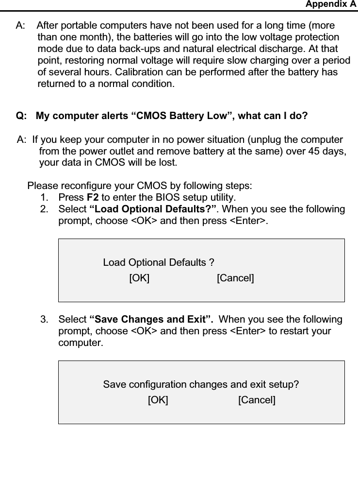 Appendix AA:    After portable computers have not been used for a long time (more than one month), the batteries will go into the low voltage protection mode due to data back-ups and natural electrical discharge. At that point, restoring normal voltage will require slow charging over a period of several hours. Calibration can be performed after the battery has returned to a normal condition. Q: My computer alerts “CMOS Battery Low”, what can I do?A: If you keep your computer in no power situation (unplug the computer from the power outlet and remove battery at the same) over 45 days, your data in CMOS will be lost.Please reconfigure your CMOS by following steps:1. Press F2 to enter the BIOS setup utility.2. Select “Load Optional Defaults?”. When you see the following prompt, choose &lt;OK&gt; and then press &lt;Enter&gt;.Load Optional Defaults ?[OK]                        [Cancel]3. Select “Save Changes and Exit”. When you see the following prompt, choose &lt;OK&gt; and then press &lt;Enter&gt; to restart your computer.Save configuration changes and exit setup?[OK]                         [Cancel]