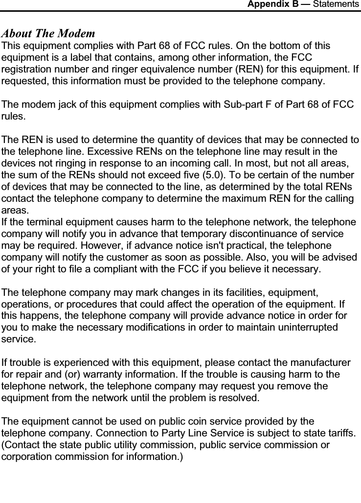 Appendix B — StatementsAbout The ModemThis equipment complies with Part 68 of FCC rules. On the bottom of this equipment is a label that contains, among other information, the FCC registration number and ringer equivalence number (REN) for this equipment. If requested, this information must be provided to the telephone company.The modem jack of this equipment complies with Sub-part F of Part 68 of FCC rules.The REN is used to determine the quantity of devices that may be connected to the telephone line. Excessive RENs on the telephone line may result in the devices not ringing in response to an incoming call. In most, but not all areas, the sum of the RENs should not exceed five (5.0). To be certain of the number of devices that may be connected to the line, as determined by the total RENs contact the telephone company to determine the maximum REN for the calling areas.If the terminal equipment causes harm to the telephone network, the telephone company will notify you in advance that temporary discontinuance of service may be required. However, if advance notice isn&apos;t practical, the telephone company will notify the customer as soon as possible. Also, you will be advised of your right to file a compliant with the FCC if you believe it necessary.The telephone company may mark changes in its facilities, equipment, operations, or procedures that could affect the operation of the equipment. If this happens, the telephone company will provide advance notice in order for you to make the necessary modifications in order to maintain uninterrupted service.If trouble is experienced with this equipment, please contact the manufacturer for repair and (or) warranty information. If the trouble is causing harm to the telephone network, the telephone company may request you remove the equipment from the network until the problem is resolved.The equipment cannot be used on public coin service provided by the telephone company. Connection to Party Line Service is subject to state tariffs. (Contact the state public utility commission, public service commission or corporation commission for information.)