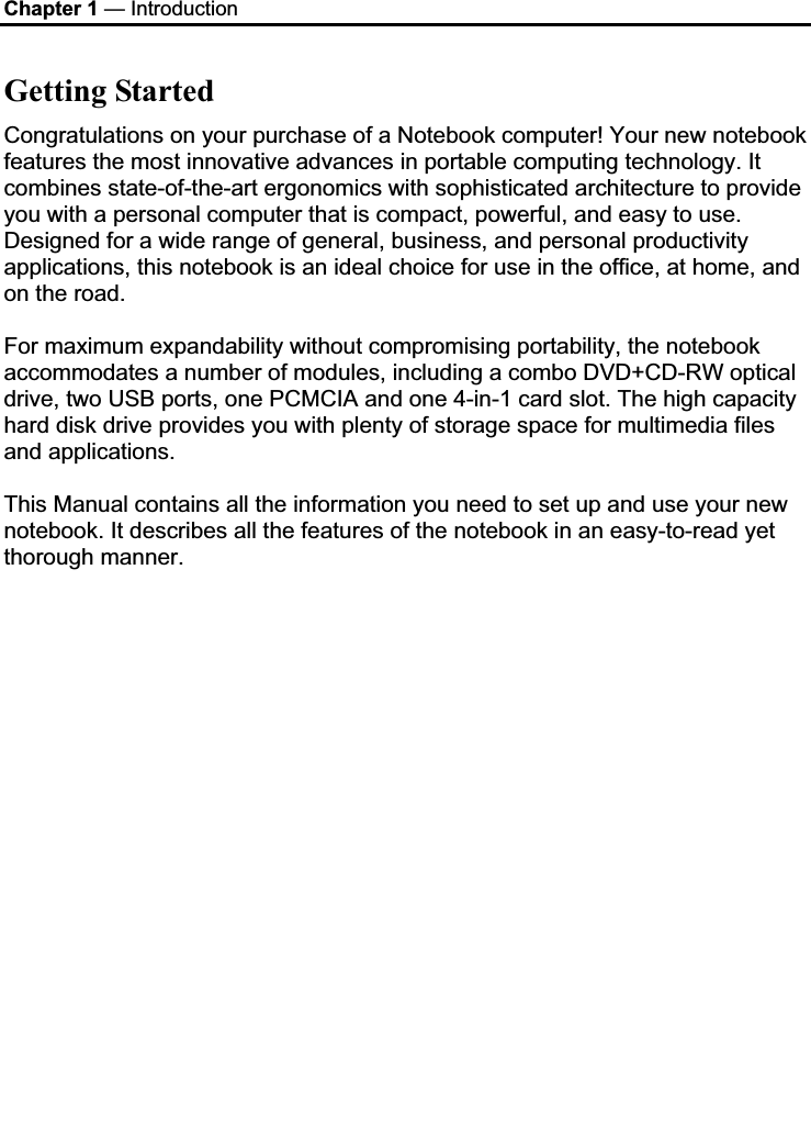 Chapter 1 — Introduction Getting Started Congratulations on your purchase of a Notebook computer! Your new notebook features the most innovative advances in portable computing technology. It combines state-of-the-art ergonomics with sophisticated architecture to provide you with a personal computer that is compact, powerful, and easy to use. Designed for a wide range of general, business, and personal productivity applications, this notebook is an ideal choice for use in the office, at home, and on the road. For maximum expandability without compromising portability, the notebook accommodates a number of modules, including a combo DVD+CD-RW optical drive, two USB ports, one PCMCIA and one 4-in-1 card slot. The high capacity hard disk drive provides you with plenty of storage space for multimedia files and applications. This Manual contains all the information you need to set up and use your new notebook. It describes all the features of the notebook in an easy-to-read yet thorough manner.  