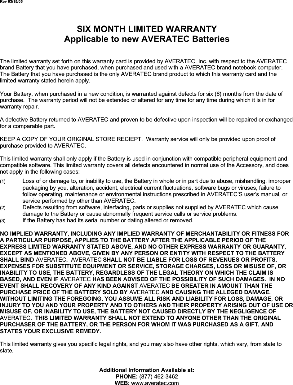 Rev 03/15/05SIX MONTH LIMITED WARRANTYApplicable to new AVERATEC BatteriesThe limited warranty set forth on this warranty card is provided by AVERATEC, Inc. with respect to the AVERATEC brand Battery that you have purchased, when purchased and used with a AVERATEC brand notebook computer.The Battery that you have purchased is the only AVERATEC brand product to which this warranty card and the limited warranty stated herein apply.Your Battery, when purchased in a new condition, is warranted against defects for six (6) months from the date of purchase.  The warranty period will not be extended or altered for any time for any time during which it is in for warranty repair.A defective Battery returned to AVERATEC and proven to be defective upon inspection will be repaired or exchanged for a comparable part.KEEP A COPY OF YOUR ORIGINAL STORE RECIEPT.  Warranty service will only be provided upon proof of purchase provided to AVERATEC.This limited warranty shall only apply if the Battery is used in conjunction with compatible peripheral equipment and compatible software. This limited warranty covers all defects encountered in normal use of the Accessory, and does not apply in the following cases:(1) Loss of or damage to, or inability to use, the Battery in whole or in part due to abuse, mishandling, improper packaging by you, alteration, accident, electrical current fluctuations, software bugs or viruses, failure to follow operating, maintenance or environmental instructions prescribed in AVERATEC’S user’s manual, or service performed by other than AVERATEC.(2) Defects resulting from software, interfacing, parts or supplies not supplied by AVERATEC which cause damage to the Battery or cause abnormally frequent service calls or service problems.(3) If the Battery has had its serial number or dating altered or removed.NO IMPLIED WARRANTY, INCLUDING ANY IMPLIED WARRANTY OF MERCHANTABILITY OR FITNESS FOR A PARTICULAR PURPOSE, APPLIES TO THE BATTERY AFTER THE APPLICABLE PERIOD OF THE EXPRESS LIMITED WARRANTY STATED ABOVE, AND NO OTHER EXPRESS WARRANTY OR GUARANTY, EXCEPT AS MENTIONED ABOVE, GIVEN BY ANY PERSON OR ENTITY WITH RESPECT TO THE BATTERY SHALL BIND AVERATEC.AVERATEC SHALL NOT BE LIABLE FOR LOSS OF REVENUES OR PROFITS, EXPENSES FOR SUBSTITUTE EQUIPMENT OR SERVICE, STORAGE CHARGES, LOSS OR MISUSE OF, OR INABILITY TO USE, THE BATTERY, REGARDLESS OF THE LEGAL THEORY ON WHICH THE CLAIM IS BASED, AND EVEN IF AVERATEC HAS BEEN ADVISED OF THE POSSIBILITY OF SUCH DAMAGES.  IN NO EVENT SHALL RECOVERY OF ANY KIND AGAINST AVERATEC BE GREATER IN AMOUNT THAN THE PURCHASE PRICE OF THE BATTERY SOLD BY AVERATEC AND CAUSING THE ALLEGED DAMAGE.WITHOUT LIMITING THE FOREGOING, YOU ASSUME ALL RISK AND LIABILITY FOR LOSS, DAMAGE, OR INJURY TO YOU AND YOUR PROPERTY AND TO OTHERS AND THEIR PROPERTY ARISING OUT OF USE OR MISUSE OF, OR INABILITY TO USE, THE BATTERY NOT CAUSED DIRECTLY BY THE NEGLIGENCE OF AVERATEC.  THIS LIMITED WARRANTY SHALL NOT EXTEND TO ANYONE OTHER THAN THE ORIGINAL PURCHASER OF THE BATTERY, OR THE PERSON FOR WHOM IT WAS PURCHASED AS A GIFT, AND STATES YOUR EXCLUSIVE REMEDY.This limited warranty gives you specific legal rights, and you may also have other rights, which vary, from state to state.Additional Information Available at:PHONE: (877) 462-3462WEB: www.averatec.com