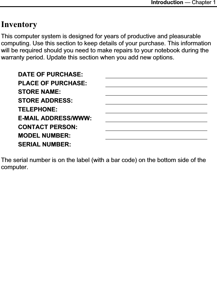 Introduction — Chapter 1 InventoryThis computer system is designed for years of productive and pleasurable computing. Use this section to keep details of your purchase. This information will be required should you need to make repairs to your notebook during the warranty period. Update this section when you add new options.  DATE OF PURCHASE: PLACE OF PURCHASE: STORE NAME: STORE ADDRESS: TELEPHONE:E-MAIL ADDRESS/WWW: CONTACT PERSON: MODEL NUMBER: SERIAL NUMBER: The serial number is on the label (with a bar code) on the bottom side of the computer. 