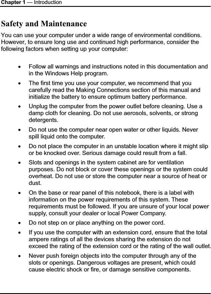 Chapter 1 — Introduction Safety and Maintenance You can use your computer under a wide range of environmental conditions. However, to ensure long use and continued high performance, consider the following factors when setting up your computer:  x Follow all warnings and instructions noted in this documentation and in the Windows Help program. x The first time you use your computer, we recommend that you carefully read the Making Connections section of this manual and initialize the battery to ensure optimum battery performance. x Unplug the computer from the power outlet before cleaning. Use a damp cloth for cleaning. Do not use aerosols, solvents, or strong detergents. x Do not use the computer near open water or other liquids. Never spill liquid onto the computer. x Do not place the computer in an unstable location where it might slip or be knocked over. Serious damage could result from a fall. x Slots and openings in the system cabinet are for ventilation purposes. Do not block or cover these openings or the system could overheat. Do not use or store the computer near a source of heat or dust.x On the base or rear panel of this notebook, there is a label with information on the power requirements of this system. These requirements must be followed. If you are unsure of your local power supply, consult your dealer or local Power Company. x Do not step on or place anything on the power cord. x If you use the computer with an extension cord, ensure that the total ampere ratings of all the devices sharing the extension do not exceed the rating of the extension cord or the rating of the wall outlet. x Never push foreign objects into the computer through any of the slots or openings. Dangerous voltages are present, which could cause electric shock or fire, or damage sensitive components.  