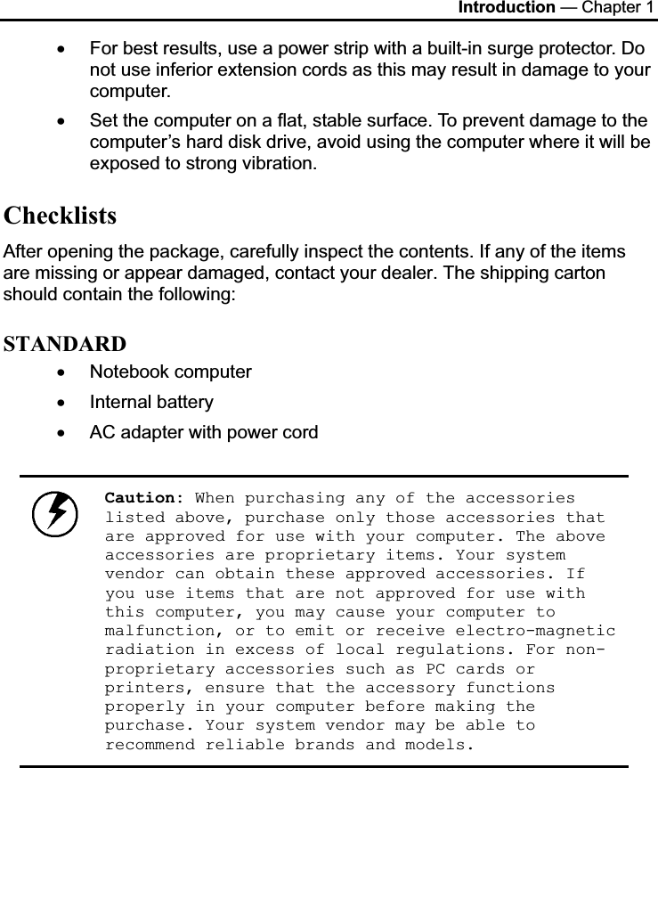 Introduction — Chapter 1 x For best results, use a power strip with a built-in surge protector. Do not use inferior extension cords as this may result in damage to your computer. x Set the computer on a flat, stable surface. To prevent damage to the computer’s hard disk drive, avoid using the computer where it will be exposed to strong vibration.  ChecklistsAfter opening the package, carefully inspect the contents. If any of the items are missing or appear damaged, contact your dealer. The shipping carton should contain the following: STANDARDx Notebook computer   x Internal battery x AC adapter with power cord Caution: When purchasing any of the accessories listed above, purchase only those accessories that are approved for use with your computer. The above accessories are proprietary items. Your system vendor can obtain these approved accessories. If you use items that are not approved for use with this computer, you may cause your computer to malfunction, or to emit or receive electro-magnetic radiation in excess of local regulations. For non-proprietary accessories such as PC cards or printers, ensure that the accessory functions properly in your computer before making the purchase. Your system vendor may be able to recommend reliable brands and models.