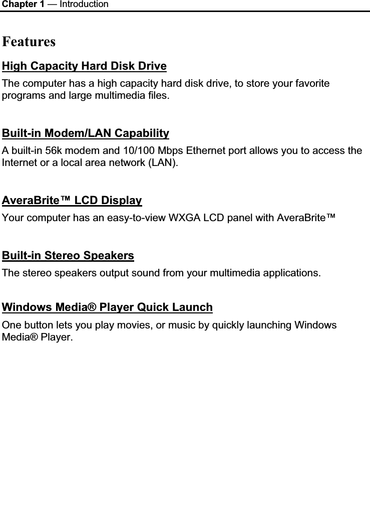 Chapter 1 — Introduction Features High Capacity Hard Disk DriveThe computer has a high capacity hard disk drive, to store your favorite programs and large multimedia files. Built-in Modem/LAN CapabilityA built-in 56k modem and 10/100 Mbps Ethernet port allows you to access the Internet or a local area network (LAN). AveraBrite™ LCD DisplayYour computer has an easy-to-view WXGA LCD panel with AveraBrite™ Built-in Stereo SpeakersThe stereo speakers output sound from your multimedia applications. Windows Media® Player Quick LaunchOne button lets you play movies, or music by quickly launching Windows Media® Player. 
