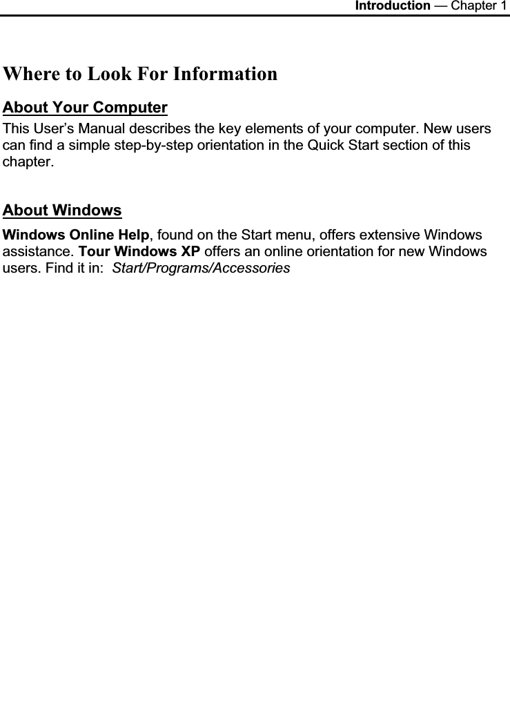 Introduction — Chapter 1 Where to Look For Information About Your ComputerThis User’s Manual describes the key elements of your computer. New users can find a simple step-by-step orientation in the Quick Start section of this chapter. About WindowsWindows Online Help, found on the Start menu, offers extensive Windows assistance. Tour Windows XP offers an online orientation for new Windows users. Find it in:  Start/Programs/Accessories  