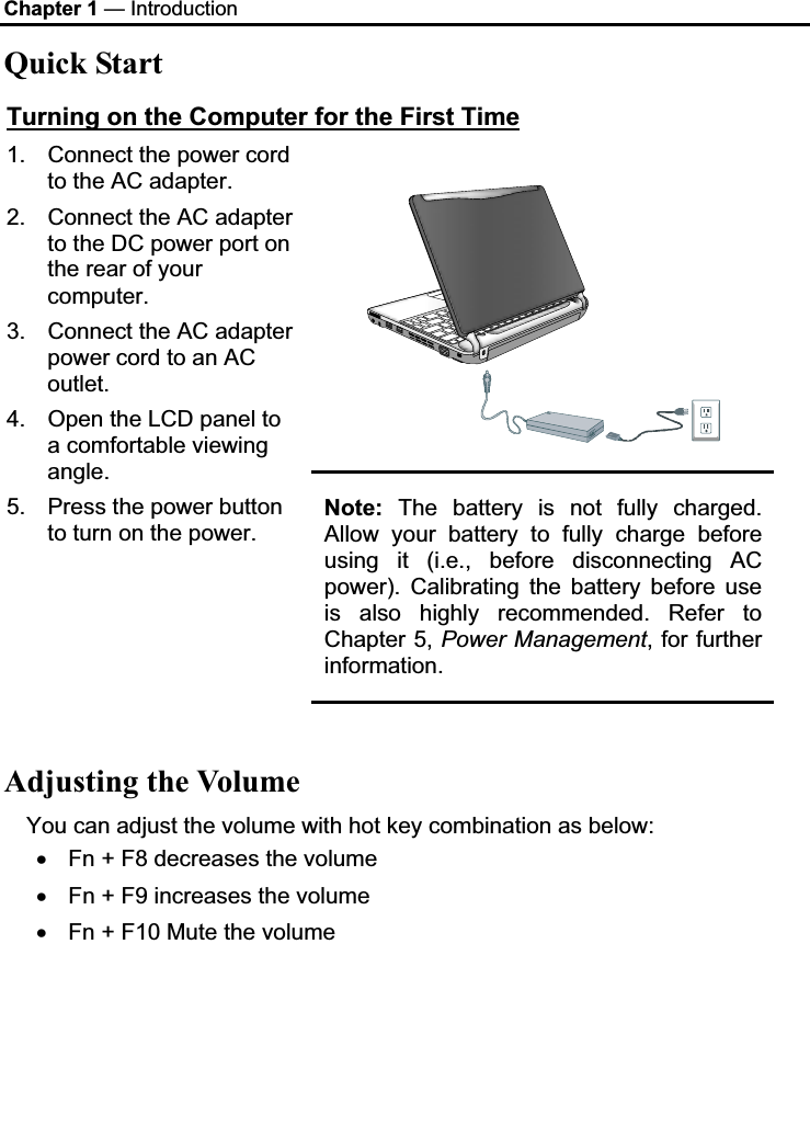 Chapter 1 — Introduction Quick Start Turning on the Computer for the First Time1.  Connect the power cord to the AC adapter. 2.  Connect the AC adapter to the DC power port on the rear of your computer. 3.  Connect the AC adapter power cord to an AC outlet.4.  Open the LCD panel to a comfortable viewing angle.5.  Press the power button to turn on the power. Note: The battery is not fully charged. Allow your battery to fully charge before using it (i.e., before disconnecting AC power). Calibrating the battery before use is also highly recommended. Refer to Chapter 5, Power Management, for further information.Adjusting the Volume You can adjust the volume with hot key combination as below: x Fn + F8 decreases the volume x Fn + F9 increases the volume x Fn + F10 Mute the volume 