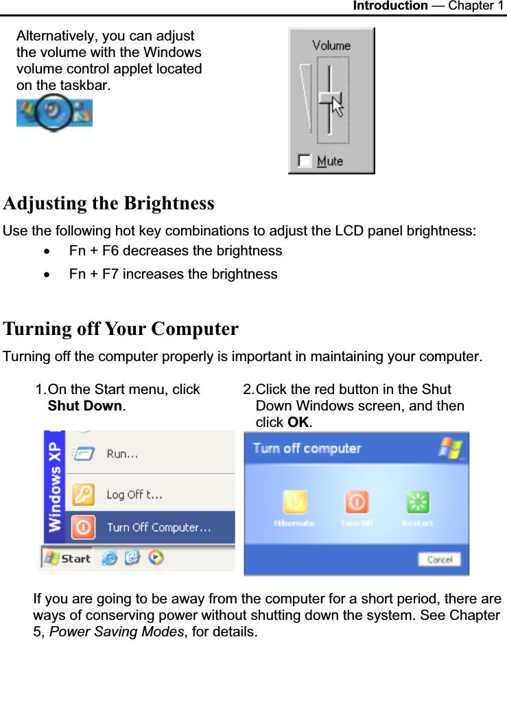 Introduction — Chapter 1 Alternatively, you can adjust the volume with the Windows volume control applet located on the taskbar. Adjusting the Brightness Use the following hot key combinations to adjust the LCD panel brightness: x Fn + F6 decreases the brightness x Fn + F7 increases the brightness Turning off Your Computer Turning off the computer properly is important in maintaining your computer.  1. On the Start menu, click Shut Down.2. Click the red button in the Shut Down Windows screen, and then click OK.If you are going to be away from the computer for a short period, there are ways of conserving power without shutting down the system. See Chapter 5, Power Saving Modes, for details.  