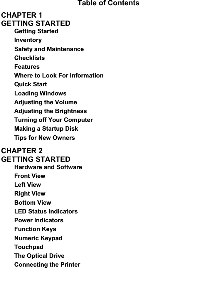 Table of Contents CHAPTER 1   GETTING STARTED   Getting Started Inventory Safety and Maintenance ChecklistsFeaturesWhere to Look For Information Quick Start Loading Windows Adjusting the Volume Adjusting the Brightness Turning off Your Computer Making a Startup Disk Tips for New OwnersCHAPTER 2   GETTING STARTED   Hardware and Software Front View Left View Right View Bottom View LED Status Indicators Power Indicators Function Keys Numeric Keypad Touchpad The Optical Drive Connecting the Printer 