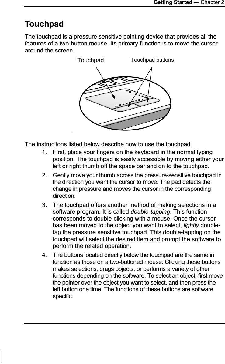 Getting Started — Chapter 2 Touchpad The touchpad is a pressure sensitive pointing device that provides all the features of a two-button mouse. Its primary function is to move the cursor around the screen. The instructions listed below describe how to use the touchpad. 1.  First, place your fingers on the keyboard in the normal typing position. The touchpad is easily accessible by moving either your left or right thumb off the space bar and on to the touchpad. 2.  Gently move your thumb across the pressure-sensitive touchpad in the direction you want the cursor to move. The pad detects the change in pressure and moves the cursor in the corresponding direction. 3.  The touchpad offers another method of making selections in a software program. It is called double-tapping. This function corresponds to double-clicking with a mouse. Once the cursor has been moved to the object you want to select, lightly double-tap the pressure sensitive touchpad. This double-tapping on the touchpad will select the desired item and prompt the software to perform the related operation. 4.  The buttons located directly below the touchpad are the same in function as those on a two-buttoned mouse. Clicking these buttons makes selections, drags objects, or performs a variety of other functions depending on the software. To select an object, first move the pointer over the object you want to select, and then press the left button one time. The functions of these buttons are software specific. Touchpad buttonsTouchpad