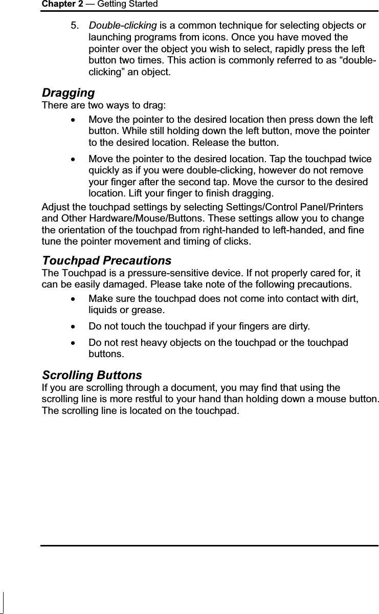 Chapter 2 — Getting Started 5. Double-clicking is a common technique for selecting objects or launching programs from icons. Once you have moved the pointer over the object you wish to select, rapidly press the left button two times. This action is commonly referred to as “double-clicking” an object. Dragging There are two ways to drag: x Move the pointer to the desired location then press down the left button. While still holding down the left button, move the pointer to the desired location. Release the button. x Move the pointer to the desired location. Tap the touchpad twice quickly as if you were double-clicking, however do not remove your finger after the second tap. Move the cursor to the desired location. Lift your finger to finish dragging. Adjust the touchpad settings by selecting Settings/Control Panel/Printers and Other Hardware/Mouse/Buttons. These settings allow you to change the orientation of the touchpad from right-handed to left-handed, and fine tune the pointer movement and timing of clicks. Touchpad Precautions The Touchpad is a pressure-sensitive device. If not properly cared for, it can be easily damaged. Please take note of the following precautions. x Make sure the touchpad does not come into contact with dirt, liquids or grease. x Do not touch the touchpad if your fingers are dirty. x Do not rest heavy objects on the touchpad or the touchpad buttons. Scrolling Buttons If you are scrolling through a document, you may find that using the scrolling line is more restful to your hand than holding down a mouse button. The scrolling line is located on the touchpad.   