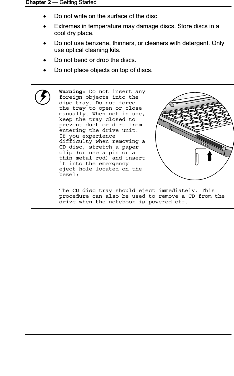 Chapter 2 — Getting Started x Do not write on the surface of the disc. x Extremes in temperature may damage discs. Store discs in a cool dry place.  x Do not use benzene, thinners, or cleaners with detergent. Only use optical cleaning kits. x Do not bend or drop the discs. x Do not place objects on top of discs. Warning: Do not insert any foreign objects into the disc tray. Do not force the tray to open or close manually. When not in use, keep the tray closed to prevent dust or dirt from entering the drive unit. If you experience difficulty when removing a CD disc, stretch a paper clip (or use a pin or a thin metal rod) and insert it into the emergency eject hole located on the bezel:The CD disc tray should eject immediately. This procedure can also be used to remove a CD from the drive when the notebook is powered off.