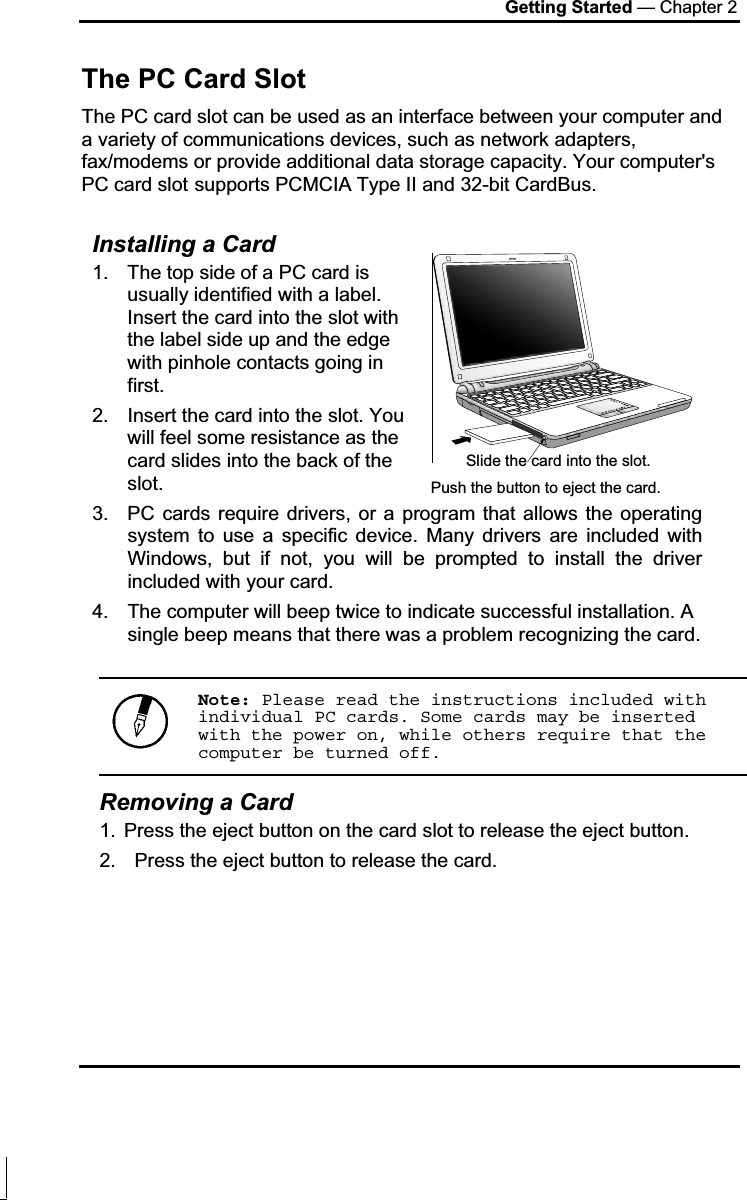 Getting Started — Chapter 2 The PC Card Slot The PC card slot can be used as an interface between your computer and a variety of communications devices, such as network adapters, fax/modems or provide additional data storage capacity. Your computer&apos;s PC card slot supports PCMCIA Type II and 32-bit CardBus. Installing a Card 1.  The top side of a PC card is usually identified with a label. Insert the card into the slot with the label side up and the edge with pinhole contacts going in first. 2.  Insert the card into the slot. You will feel some resistance as the card slides into the back of the slot. 3.  PC cards require drivers, or a program that allows the operating system to use a specific device. Many drivers are included with Windows, but if not, you will be prompted to install the driver included with your card. 4.  The computer will beep twice to indicate successful installation. A single beep means that there was a problem recognizing the card. Note: Please read the instructions included with individual PC cards. Some cards may be inserted with the power on, while others require that the computer be turned off.Removing a Card 1.  Press the eject button on the card slot to release the eject button.  2.  Press the eject button to release the card. Slide the card into the slot. Push the button to eject the card.