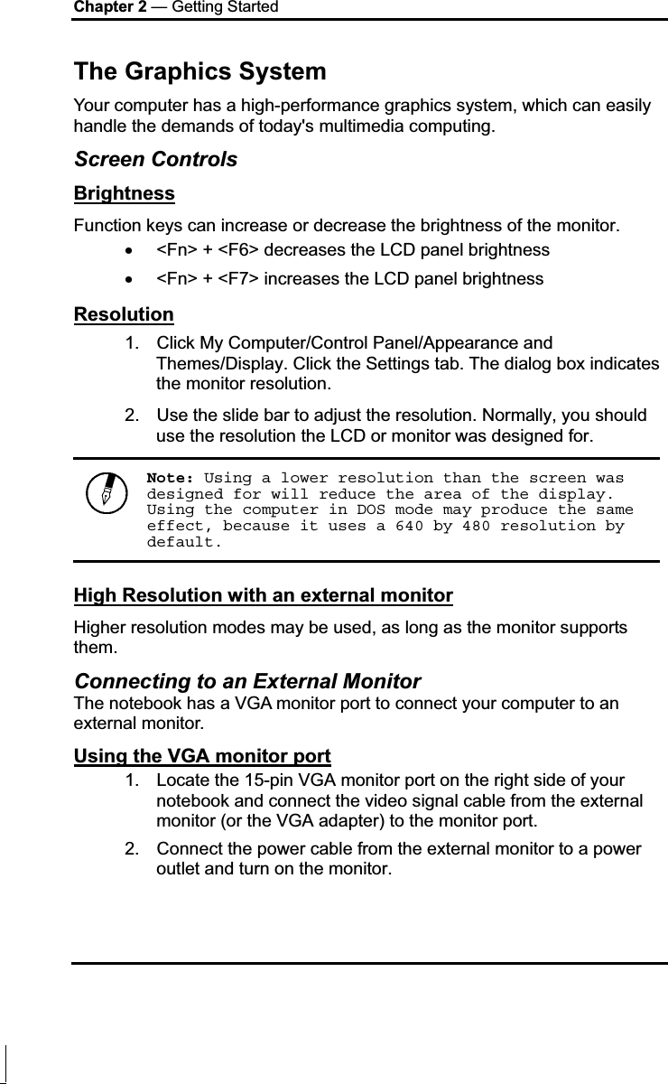 Chapter 2 — Getting Started The Graphics System Your computer has a high-performance graphics system, which can easily handle the demands of today&apos;s multimedia computing.  Screen Controls BrightnessFunction keys can increase or decrease the brightness of the monitor. x &lt;Fn&gt; + &lt;F6&gt; decreases the LCD panel brightness x &lt;Fn&gt; + &lt;F7&gt; increases the LCD panel brightness Resolution1.  Click My Computer/Control Panel/Appearance and Themes/Display. Click the Settings tab. The dialog box indicates the monitor resolution. 2.  Use the slide bar to adjust the resolution. Normally, you should use the resolution the LCD or monitor was designed for. Note: Using a lower resolution than the screen was designed for will reduce the area of the display. Using the computer in DOS mode may produce the same effect, because it uses a 640 by 480 resolution by default. High Resolution with an external monitorHigher resolution modes may be used, as long as the monitor supports them.  Connecting to an External Monitor The notebook has a VGA monitor port to connect your computer to an external monitor. Using the VGA monitor port1.  Locate the 15-pin VGA monitor port on the right side of your notebook and connect the video signal cable from the external monitor (or the VGA adapter) to the monitor port. 2.  Connect the power cable from the external monitor to a power outlet and turn on the monitor.  