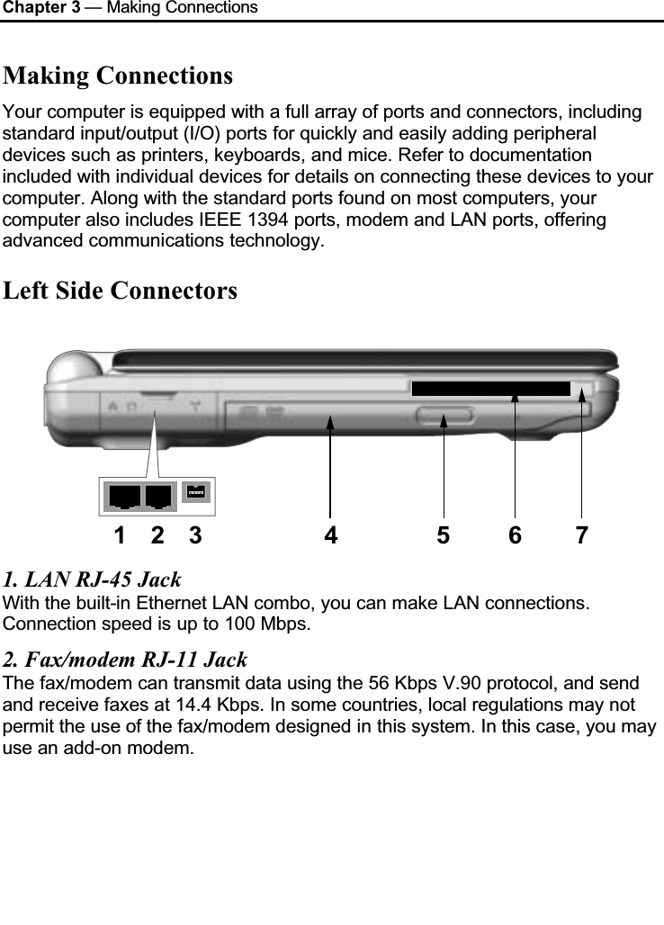 Chapter 3 — Making ConnectionsMaking ConnectionsYour computer is equipped with a full array of ports and connectors, including standard input/output (I/O) ports for quickly and easily adding peripheral devices such as printers, keyboards, and mice. Refer to documentation included with individual devices for details on connecting these devices to your computer. Along with the standard ports found on most computers, your computer also includes IEEE 1394 ports, modem and LAN ports, offering advanced communications technology. Left Side Connectors123 4 5 6 71. LAN RJ-45 JackWith the built-in Ethernet LAN combo, you can make LAN connections. Connection speed is up to 100 Mbps.2. Fax/modem RJ-11 JackThe fax/modem can transmit data using the 56 Kbps V.90 protocol, and send and receive faxes at 14.4 Kbps. In some countries, local regulations may not permit the use of the fax/modem designed in this system. In this case, you may use an add-on modem.