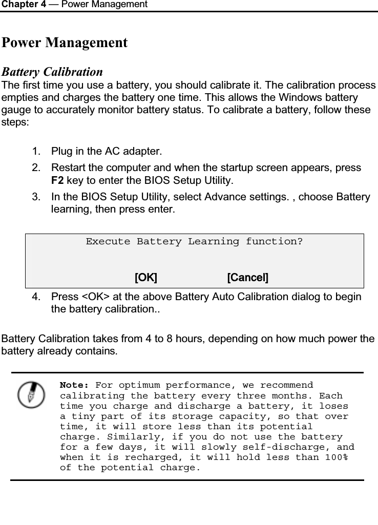 Chapter 4 — Power ManagementPower ManagementBattery CalibrationThe first time you use a battery, you should calibrate it. The calibration process empties and charges the battery one time. This allows the Windows battery gauge to accurately monitor battery status. To calibrate a battery, follow these steps:1. Plug in the AC adapter.2. Restart the computer and when the startup screen appears, press F2 key to enter the BIOS Setup Utility.3. In the BIOS Setup Utility, select Advance settings. , choose Battery learning, then press enter. Execute Battery Learning function? [OK]                     [Cancel]4. Press &lt;OK&gt; at the above Battery Auto Calibration dialog to begin the battery calibration.. Battery Calibration takes from 4 to 8 hours, depending on how much power the battery already contains.Note: For optimum performance, we recommend calibrating the battery every three months. Each time you charge and discharge a battery, it loses a tiny part of its storage capacity, so that over time, it will store less than its potential charge. Similarly, if you do not use the battery for a few days, it will slowly self-discharge, and when it is recharged, it will hold less than 100% of the potential charge.