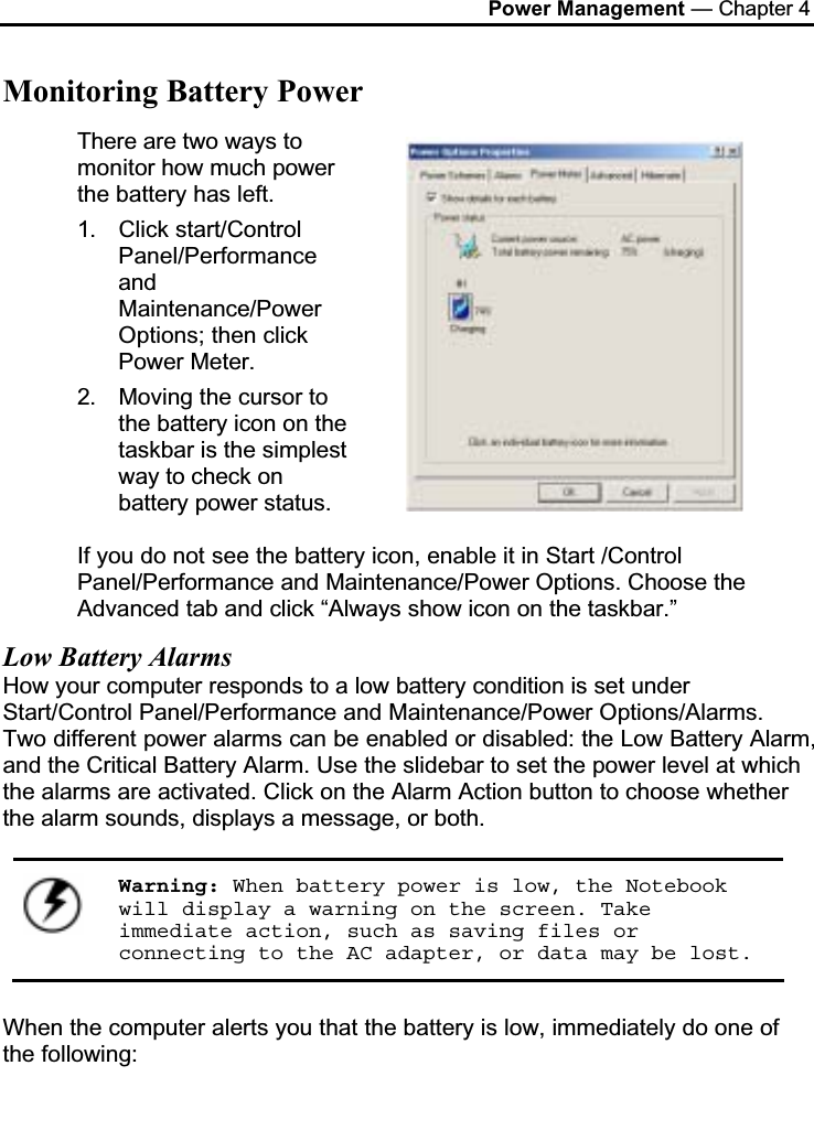 Power Management — Chapter 4Monitoring Battery PowerThere are two ways to monitor how much power the battery has left.1. Click start/Control Panel/PerformanceandMaintenance/PowerOptions; then click Power Meter.2. Moving the cursor to the battery icon on the taskbar is the simplest way to check on battery power status. If you do not see the battery icon, enable it in Start /Control Panel/Performance and Maintenance/Power Options. Choose the Advanced tab and click “Always show icon on the taskbar.”Low Battery AlarmsHow your computer responds to a low battery condition is set under Start/Control Panel/Performance and Maintenance/Power Options/Alarms. Two different power alarms can be enabled or disabled: the Low Battery Alarm, and the Critical Battery Alarm. Use the slidebar to set the power level at which the alarms are activated. Click on the Alarm Action button to choose whether the alarm sounds, displays a message, or both. Warning: When battery power is low, the Notebook will display a warning on the screen. Take immediate action, such as saving files or connecting to the AC adapter, or data may be lost.When the computer alerts you that the battery is low, immediately do one of the following: