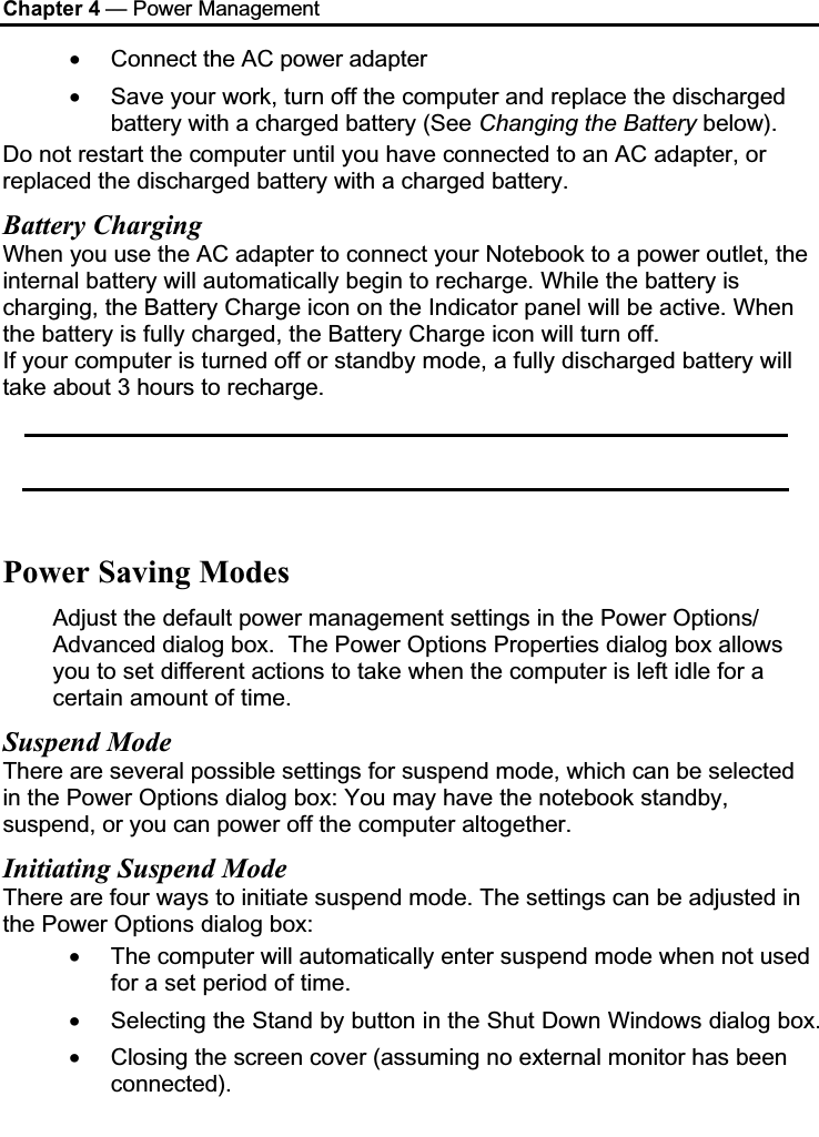 Chapter 4 — Power Management•Connect the AC power adapter•Save your work, turn off the computer and replace the discharged battery with a charged battery (See Changing the Battery below).Do not restart the computer until you have connected to an AC adapter, or replaced the discharged battery with a charged battery.Battery ChargingWhen you use the AC adapter to connect your Notebook to a power outlet, the internal battery will automatically begin to recharge. While the battery is charging, the Battery Charge icon on the Indicator panel will be active. When the battery is fully charged, the Battery Charge icon will turn off.If your computer is turned off or standby mode, a fully discharged battery will take about 3 hours to recharge. Power Saving ModesAdjust the default power management settings in the Power Options/ Advanced dialog box.  The Power Options Properties dialog box allows you to set different actions to take when the computer is left idle for a certain amount of time. Suspend ModeThere are several possible settings for suspend mode, which can be selected in the Power Options dialog box: You may have the notebook standby, suspend, or you can power off the computer altogether.Initiating Suspend ModeThere are four ways to initiate suspend mode. The settings can be adjusted in the Power Options dialog box:•The computer will automatically enter suspend mode when not used for a set period of time. •Selecting the Stand by button in the Shut Down Windows dialog box. •Closing the screen cover (assuming no external monitor has been connected).