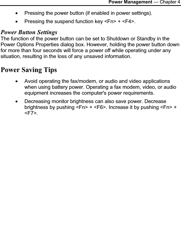 Power Management — Chapter 4•Pressing the power button (if enabled in power settings). •Pressing the suspend function key &lt;Fn&gt; + &lt;F4&gt;.Power Button SettingsThe function of the power button can be set to Shutdown or Standby in the Power Options Properties dialog box. However, holding the power button down for more than four seconds will force a power off while operating under any situation, resulting in the loss of any unsaved information.Power Saving Tips•Avoid operating the fax/modem, or audio and video applications when using battery power. Operating a fax modem, video, or audio equipment increases the computer&apos;s power requirements.•Decreasing monitor brightness can also save power. Decrease brightness by pushing &lt;Fn&gt; + &lt;F6&gt;. Increase it by pushing &lt;Fn&gt; + &lt;F7&gt;.