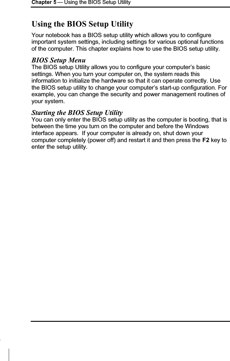 Chapter 5 — Using the BIOS Setup UtilityUsing the BIOS Setup UtilityYour notebook has a BIOS setup utility which allows you to configure important system settings, including settings for various optional functions of the computer. This chapter explains how to use the BIOS setup utility.BIOS Setup MenuThe BIOS setup Utility allows you to configure your computer’s basic settings. When you turn your computer on, the system reads this information to initialize the hardware so that it can operate correctly. Use the BIOS setup utility to change your computer’s start-up configuration. For example, you can change the security and power management routines of your system.Starting the BIOS Setup UtilityYou can only enter the BIOS setup utility as the computer is booting, that is between the time you turn on the computer and before the Windows interface appears.  If your computer is already on, shut down your computer completely (power off) and restart it and then press the F2 key to enter the setup utility.