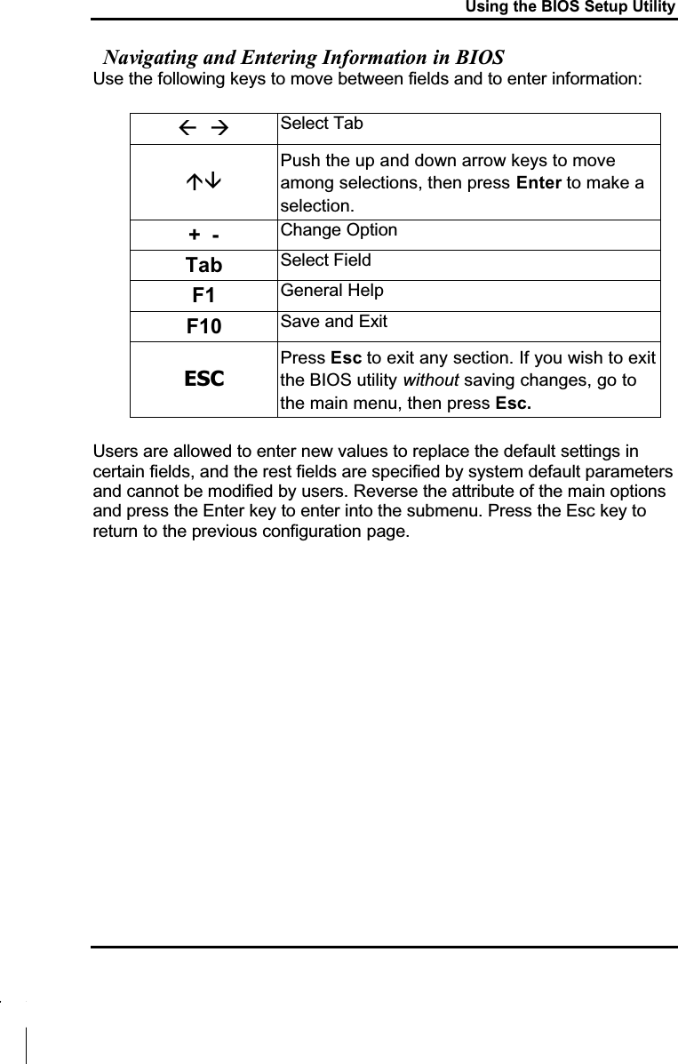 Using the BIOS Setup UtilityNavigating and Entering Information in BIOSUse the following keys to move between fields and to enter information: Select TabPush the up and down arrow keys to move among selections, then press Enter to make a selection.+- Change OptionTab Select FieldF1 General HelpF10 Save and ExitESCPress Esc to exit any section. If you wish to exit the BIOS utility without saving changes, go to the main menu, then press Esc.Users are allowed to enter new values to replace the default settings incertain fields, and the rest fields are specified by system default parameters and cannot be modified by users. Reverse the attribute of the main options and press the Enter key to enter into the submenu. Press the Esc key to return to the previous configuration page.