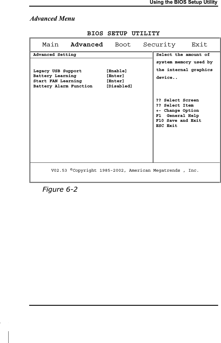 Using the BIOS Setup UtilityAdvanced MenuBIOS SETUP UTILITYMain Advanced   Boot   Security    ExitAdvanced Setting Legacy USB Support         [Enable]Battery Learning  [Enter] Start FAN Learning  [Enter] Battery Alarm Function     [Disabled]Select the amount of system memory used by the internal graphics device..?? Select Screen?? Select Item +- Change OptionF1  General HelpF10 Save and ExitESC ExitV02.53 ©Copyright 1985-2002, American Megatrends , Inc.Figure 6-2