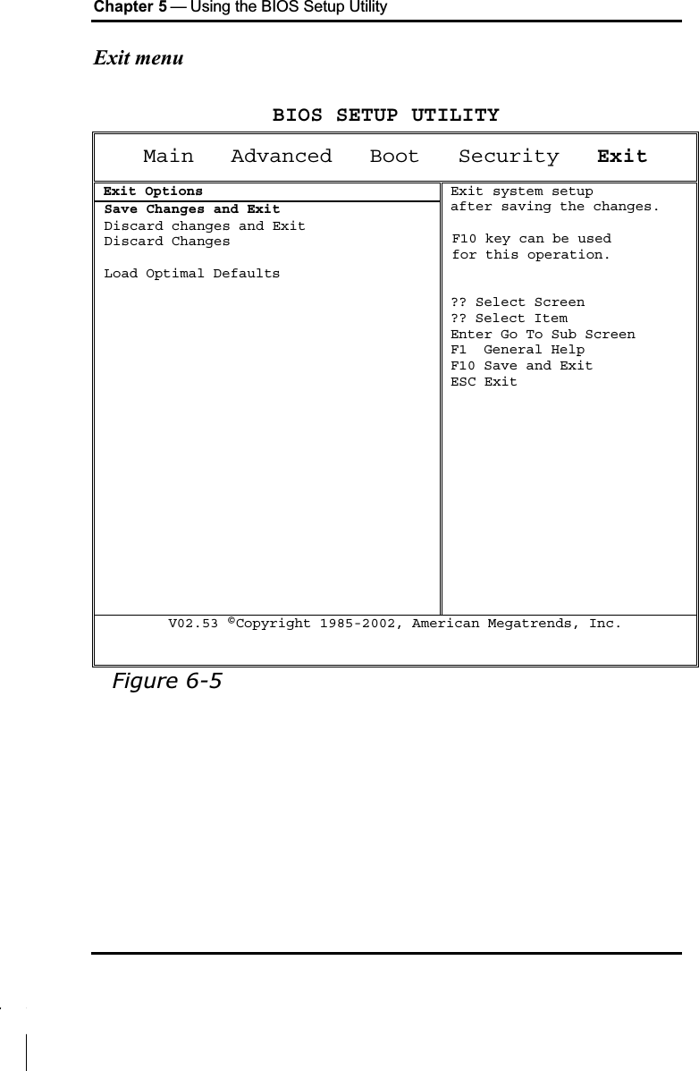 Chapter 5 — Using the BIOS Setup UtilityExit menuBIOS SETUP UTILITYMain Advanced Boot   Security ExitExit OptionsSave Changes and Exit Discard changes and Exit Discard Changes Load Optimal DefaultsExit system setupafter saving the changes.F10 key can be used for this operation.?? Select Screen?? Select ItemEnter Go To Sub ScreenF1  General HelpF10 Save and ExitESC ExitV02.53 ©Copyright 1985-2002, American Megatrends, Inc.Figure 6-5