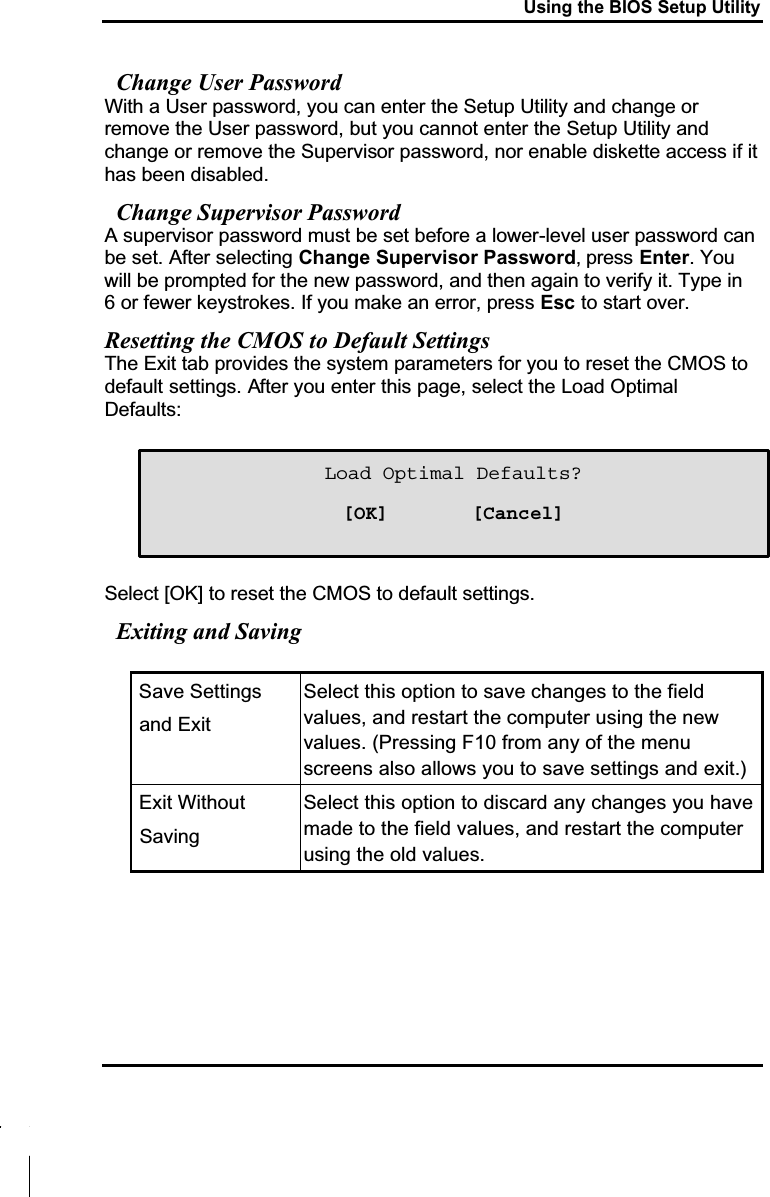 Using the BIOS Setup UtilityChange User PasswordWith a User password, you can enter the Setup Utility and change or remove the User password, but you cannot enter the Setup Utility and change or remove the Supervisor password, nor enable diskette access if it has been disabled.Change Supervisor PasswordA supervisor password must be set before a lower-level user password can be set. After selecting Change Supervisor Password, press Enter. You will be prompted for the new password, and then again to verify it. Type in 6 or fewer keystrokes. If you make an error, press Esc to start over. Resetting the CMOS to Default SettingsThe Exit tab provides the system parameters for you to reset the CMOS to default settings. After you enter this page, select the Load Optimal Defaults:Select [OK] to reset the CMOS to default settings.Exiting and Saving Save Settings and ExitSelect this option to save changes to the field values, and restart the computer using the newvalues. (Pressing F10 from any of the menu screens also allows you to save settings and exit.) Exit Without SavingSelect this option to discard any changes you have made to the field values, and restart the computer using the old values. Load Optimal Defaults?[OK]       [Cancel]