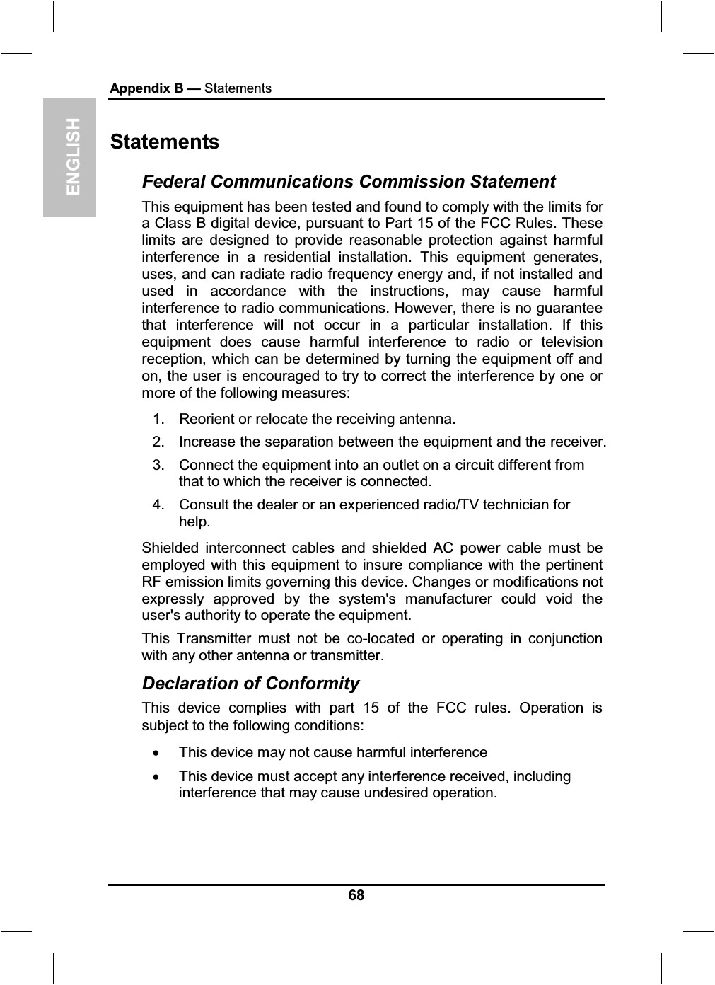 ENGLISHAppendix B — Statements68Statements Federal Communications Commission Statement This equipment has been tested and found to comply with the limits for a Class B digital device, pursuant to Part 15 of the FCC Rules. These limits are designed to provide reasonable protection against harmful interference in a residential installation. This equipment generates, uses, and can radiate radio frequency energy and, if not installed and used in accordance with the instructions, may cause harmful interference to radio communications. However, there is no guarantee that interference will not occur in a particular installation. If this equipment does cause harmful interference to radio or television reception, which can be determined by turning the equipment off and on, the user is encouraged to try to correct the interference by one or more of the following measures: 1.  Reorient or relocate the receiving antenna. 2.  Increase the separation between the equipment and the receiver. 3.  Connect the equipment into an outlet on a circuit different from that to which the receiver is connected. 4.  Consult the dealer or an experienced radio/TV technician for help.Shielded interconnect cables and shielded AC power cable must be employed with this equipment to insure compliance with the pertinent RF emission limits governing this device. Changes or modifications not expressly approved by the system&apos;s manufacturer could void the user&apos;s authority to operate the equipment. This Transmitter must not be co-located or operating in conjunction with any other antenna or transmitter. Declaration of Conformity This device complies with part 15 of the FCC rules. Operation is subject to the following conditions: x This device may not cause harmful interference  x This device must accept any interference received, including interference that may cause undesired operation. 