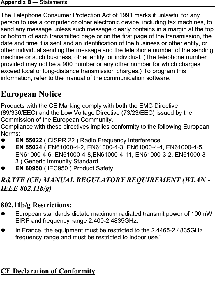 Appendix B — StatementsThe Telephone Consumer Protection Act of 1991 marks it unlawful for any person to use a computer or other electronic device, including fax machines, to send any message unless such message clearly contains in a margin at the top or bottom of each transmitted page or on the first page of the transmission, the date and time it is sent and an identification of the business or other entity, or other individual sending the message and the telephone number of the sending machine or such business, other entity, or individual. (The telephone number provided may not be a 900 number or any other number for which charges exceed local or long-distance transmission charges.) To program this information, refer to the manual of the communication software.European Notice Products with the CE Marking comply with both the EMC Directive (89/336/EEC) and the Low Voltage Directive (73/23/EEC) issued by the Commission of the European Community.Compliance with these directives implies conformity to the following European Norms:EN 55022 ( CISPR 22 ) Radio Frequency InterferenceEN 55024 ( EN61000-4-2, EN61000-4-3, EN61000-4-4, EN61000-4-5,EN61000-4-6, EN61000-4-8,EN61000-4-11, EN61000-3-2, EN61000-3-3 ) Generic Immunity StandardEN 60950 ( IEC950 ) Product SafetyR&amp;TTE (CE) MANUAL REGULATORY REQUIREMENT (WLAN -IEEE 802.11b/g)802.11b/g Restrictions:European standards dictate maximum radiated transmit power of 100mW EIRP and frequency range 2.400-2.4835GHz.In France, the equipment must be restricted to the 2.4465-2.4835GHzfrequency range and must be restricted to indoor use.&quot;CE Declaration of Conformity