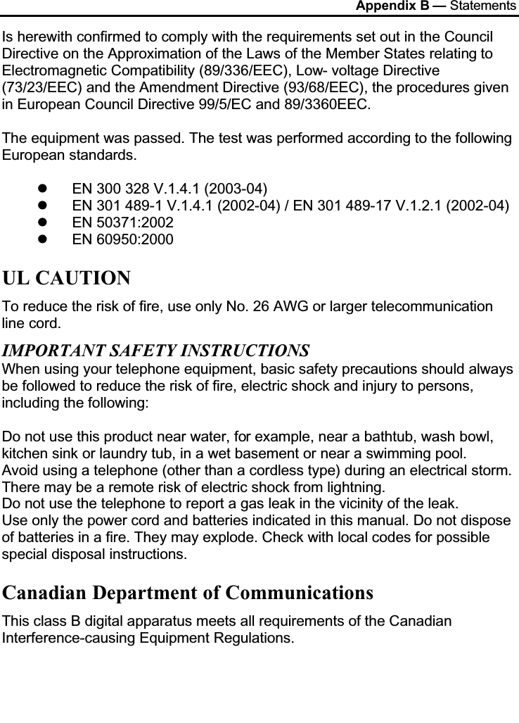 Appendix B — StatementsIs herewith confirmed to comply with the requirements set out in the Council Directive on the Approximation of the Laws of the Member States relating to Electromagnetic Compatibility (89/336/EEC), Low- voltage Directive (73/23/EEC) and the Amendment Directive (93/68/EEC), the procedures given in European Council Directive 99/5/EC and 89/3360EEC.The equipment was passed. The test was performed according to the following European standards.EN 300 328 V.1.4.1 (2003-04)EN 301 489-1 V.1.4.1 (2002-04) / EN 301 489-17 V.1.2.1 (2002-04)EN 50371:2002EN 60950:2000UL CAUTIONTo reduce the risk of fire, use only No. 26 AWG or larger telecommunication line cord.IMPORTANT SAFETY INSTRUCTIONSWhen using your telephone equipment, basic safety precautions should always be followed to reduce the risk of fire, electric shock and injury to persons, including the following:Do not use this product near water, for example, near a bathtub, wash bowl, kitchen sink or laundry tub, in a wet basement or near a swimming pool.Avoid using a telephone (other than a cordless type) during an electrical storm. There may be a remote risk of electric shock from lightning.Do not use the telephone to report a gas leak in the vicinity of the leak.Use only the power cord and batteries indicated in this manual. Do not dispose of batteries in a fire. They may explode. Check with local codes for possible special disposal instructions.Canadian Department of CommunicationsThis class B digital apparatus meets all requirements of the Canadian Interference-causing Equipment Regulations.